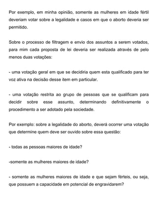Por exemplo, em minha opinião, somente as mulheres em idade fértil
deveriam votar sobre a legalidade e casos em que o aborto deveria ser
permitido.


Sobre o processo de filtragem e envio dos assuntos a serem votados,
para mim cada proposta de lei deveria ser realizada através de pelo
menos duas votações:


- uma votação geral em que se decidiria quem esta qualificado para ter
voz ativa na decisão desse item em particular.


- uma votação restrita ao grupo de pessoas que se qualificam para
decidir   sobre   esse   assunto,   determinando   definitivamente   o
procedimento a ser adotado pela sociedade.


Por exemplo: sobre a legalidade do aborto, deverá ocorrer uma votação
que determine quem deve ser ouvido sobre essa questão:


- todas as pessoas maiores de idade?


-somente as mulheres maiores de idade?


- somente as mulheres maiores de idade e que sejam férteis, ou seja,
que possuem a capacidade em potencial de engravidarem?
 