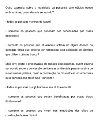 Outro exemplo: sobre a legalidade da pesquisa com células tronco
embrionárias, quem deveria ser ouvido?


- todas as pessoas maiores de idade?


- somente as pessoas que poderiam ser beneficiadas por essas
pesquisas?


- somente as pessoas que atualmente sofrem de algum doença ou
condição física que poderia ser remediada pela aplicação de técnicas
que utilizem células tronco?


Mais um: sobre a preservação de nossos ecossistemas, quem deveria
ser ouvido sobre a concessão de licenças ambientais para uma obra de
infraestrutura pública, como a construção de hidrelétricas no amazonas
ou a transposição do rio São Francisco?


- todas as pessoas que já tiraram o seu titulo eleitoral?


- somente as pessoas que seriam beneficiadas por essas obras
diretamente?


- somente as pessoas que vivem nas imediações dos sítios de
construção dessas obras?
 
