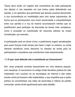 Talvez deva existir um registro dos comentários de cada participante
nos tópicos e nas enquetes em que tomou parte defendendo sua
opinião, e um aplicativo que permitisse aos demais usuários demonstrar
a sua concordância ou insatisfação para com esses argumentos, de
forma que os participantes com maior assiduidade e compatibilidade
entre sua opinião e a voz da maioria acumulassem méritos que os
qualificariam para participar da discussão de temas mais complexos,
como a anulação ou substituição de clausulas pétreas da nossa
Constituição, por exemplo.


A participação será um dever cívico, e poderíamos sugerir penalizações
para quem ficasse muito tempo sem fazer o login no sistema, ou ainda
oferecer benefícios como desconto no imposto de renda para os
participantes e voluntários que contribuírem mais assiduamente.


11) O que você defende não é semelhante ao Comunismo?


Sim, essa proposta consiste basicamente em uma ditadura popular,
com ressalvas. O comunismo na antiga União Soviética poderia ter sido
implantado com sucesso se as tecnologias da Internet e das redes
sociais online já tivessem sido implantadas, o que impediria que o poder
político se concentrasse nas mãos de burocratas e líderes do partido
comunista, sendo divido igualmente para cada cidadão.
 