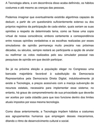 A Tecnologia altera, e em decorrência disso acaba definindo, os hábitos
costumes e até mesmo as crenças das pessoas.


Podemos imaginar que eventualmente existirão algoritmos capazes de
deduzir, a partir de um questionário suficientemente extenso ou dos
próprios registros da participação de cada eleitor, quais seriam as suas
opiniões a respeito de determinado tema, como se fosse uma copia
virtual de nossa consciência; embora certamente a correspondência
entre nossas opiniões verdadeiras e as escolhas realizadas por esses
simuladores de opinião permaneça muito precária nas próximas
décadas, ou séculos, sempre restará ao participante a opção de anular
ou reafirmar os votos realizados pelo seu simulador pessoal nas
pesquisas de opinião em que decidir participar.


Se já na próxima eleição a população eleger no Congresso uma
bancada    majoritária   favorável   à   substituição   da   Democracia
Representativa pela Democracia Direta Digital, indubitavelmente já
existe a Tecnologia, a preços acessíveis com a maciça subvenção de
recursos estatais, necessária para implementar esse sistema; no
entanto, há graus de comprometimento de sua privacidade que deverão
ser aceitos por cada cidadão para que isso funcione dentro dos limites
atuais impostos por essa mesma tecnologia.


Como disse anteriormente, a Tecnologia impõem hábitos e costumes
aos agrupamentos humanos que empregam desses mecanismos,
ditando o ritmo de desenvolvimento cultural e social.
 