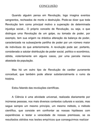 CONCLUSÃO


      Quando alguém pensa em Revolução, logo imagina eventos
sangrentos, recheados de morte e destruição. Pode-se dizer que toda
Revolução tem como principal motivo a superação de determinada
injustiça social... O próprio conceito de Revolução, ou seja, o que
distingue uma Revolução de um golpe, ou tomada de poder, por
exemplo, tem sua origem na drástica alteração da balança de poder,
caracterizada na subseqüente partilha de poder por um número maior
de indivíduos do que anteriormente. A revolução pode ser, portanto,
considerada a salutar distribuição de poder social, político e econômico,
obtida, violentamente em alguns casos, por uma parcela menos
abastada da população.


      Mas há um outro tipo de Revolução de caráter puramente
conceitual, que também pode alterar substancialmente o rumo da
história.


      Estou falando das revoluções científicas.


      A Ciência é uma atividade universal, realizada diariamente por
inúmeras pessoas, nos mais diversos contextos culturais e sociais, mas
segue sempre um mesmo princípio, um mesmo método, o método
científico, que consiste em confrontar as nossas hipóteses com
experiências e testar a veracidade de nossas premissas, se os
resultados obtidos nos testes empíricos que conseguirmos realizar
 