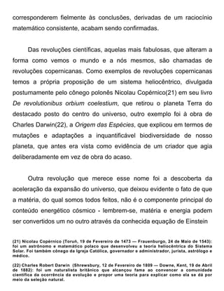 corresponderem fielmente às conclusões, derivadas de um raciocínio
matemático consistente, acabam sendo confirmadas.


       Das revoluções científicas, aquelas mais fabulosas, que alteram a
forma como vemos o mundo e a nós mesmos, são chamadas de
revoluções copernicanas. Como exemplos de revoluções copernicanas
temos a própria proposição de um sistema heliocêntrico, divulgada
postumamente pelo cônego polonês Nicolau Copérnico(21) em seu livro
De revolutionibus orbium coelestium, que retirou o planeta Terra do
destacado posto do centro do universo, outro exemplo foi à obra de
Charles Darwin(22), a Origem das Espécies, que explicou em termos de
mutações e adaptações a inquantificável biodiversidade de nosso
planeta, que antes era vista como evidência de um criador que agia
deliberadamente em vez de obra do acaso.


       Outra revolução que merece esse nome foi a descoberta da
aceleração da expansão do universo, que deixou evidente o fato de que
a matéria, do qual somos todos feitos, não é o componente principal do
conteúdo energético cósmico - lembrem-se, matéria e energia podem
ser convertidos um no outro através da conhecida equação de Einstein


(21) Nicolau Copérnico (Toruń, 19 de Fevereiro de 1473 — Frauenburgo, 24 de Maio de 1543):
foi um astrônomo e matemático polaco que desenvolveu a teoria heliocêntrica do Sistema
Solar. Foi também cônego da Igreja Católica, governador e administrador, jurista, astrólogo e
médico.

(22) Charles Robert Darwin (Shrewsbury, 12 de Fevereiro de 1809 — Downe, Kent, 19 de Abril
de 1882): foi um naturalista britânico que alcançou fama ao convencer a comunidade
científica da ocorrência da evolução e propor uma teoria para explicar como ela se dá por
meio da seleção natural.
 