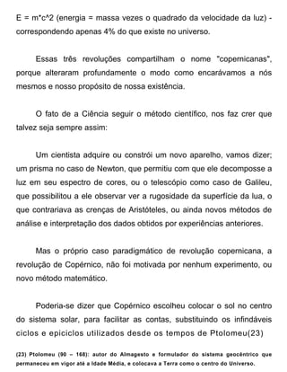 E = m*c^2 (energia = massa vezes o quadrado da velocidade da luz) -
correspondendo apenas 4% do que existe no universo.


      Essas três revoluções compartilham o nome "copernicanas",
porque alteraram profundamente o modo como encarávamos a nós
mesmos e nosso propósito de nossa existência.


      O fato de a Ciência seguir o método científico, nos faz crer que
talvez seja sempre assim:


      Um cientista adquire ou constrói um novo aparelho, vamos dizer;
um prisma no caso de Newton, que permitiu com que ele decomposse a
luz em seu espectro de cores, ou o telescópio como caso de Galileu,
que possibilitou a ele observar ver a rugosidade da superfície da lua, o
que contrariava as crenças de Aristóteles, ou ainda novos métodos de
análise e interpretação dos dados obtidos por experiências anteriores.


      Mas o próprio caso paradigmático de revolução copernicana, a
revolução de Copérnico, não foi motivada por nenhum experimento, ou
novo método matemático.


      Poderia-se dizer que Copérnico escolheu colocar o sol no centro
do sistema solar, para facilitar as contas, substituindo os infindáveis
ciclos e epiciclos utilizados desde os tempos de Ptolomeu(23)

(23) Ptolomeu (90 – 168): autor do Almagesto e formulador do sistema geocêntrico que
permaneceu em vigor até a Idade Média, e colocava a Terra como o centro do Universo.
 