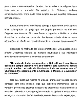 para prever o movimento dos planetas, das estrelas e os eclipses. Mas
isso   não   é     a   verdade!   Os   cálculos   de   Ptolomeu,   embora
complicadíssimos, eram ainda mais simples do que aqueles propostos
por Copérnico...


       Então, o que levou um simples cônego a desafiar um dos Dogmas
mais consagrados da igreja que ele próprio pertencia, os mesmos
Dogmas que levariam Giordano Bruno a fogueira e Galileu a prisão
domiciliar, ou muito pior, caso ele não tivesse voltado atrás em suas
afirmações, se não foi um novo instrumento ou um novo tipo de cálculo?


       Copérnico foi motivado por fatores metafísicos. Uma passagem do
próprio Copérnico explicita de maneira indubitável a sua inspiração
metafísica ao colocar o Sol no centro do universo:

     "No meio de todos os assentos, o Sol está no trono. Neste
belíssimo templo poderia nós colocarmos esta luminária noutra
                 poderia     colocarmos
posição melhor de onde ela iluminasse tudo ao mesmo tempo?
Chamaram-
Chamaram-lhe corretamente a Lâmpada, o Mente, o Governador
do Universo".

       Isso quer dizer que mesmo na Ciência, grandes revoluções podem
começar com uma intuição, algo que sabemos intimamente ser a
verdade, porém não sejamos capazes de argumentar explicitamente a
respeito, deixando a novas gerações a tarefa de aprimorar essas idéias
e chegar a novas conclusões testáveis, como foi o caso de Kepler; que,
 