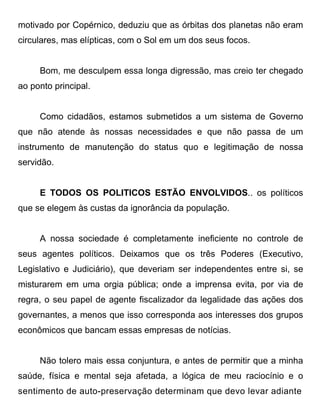 motivado por Copérnico, deduziu que as órbitas dos planetas não eram
circulares, mas elípticas, com o Sol em um dos seus focos.


     Bom, me desculpem essa longa digressão, mas creio ter chegado
ao ponto principal.


     Como cidadãos, estamos submetidos a um sistema de Governo
que não atende às nossas necessidades e que não passa de um
instrumento de manutenção do status quo e legitimação de nossa
servidão.


     E TODOS OS POLITICOS ESTÃO ENVOLVIDOS.. os políticos
que se elegem às custas da ignorância da população.


     A nossa sociedade é completamente ineficiente no controle de
seus agentes políticos. Deixamos que os três Poderes (Executivo,
Legislativo e Judiciário), que deveriam ser independentes entre si, se
misturarem em uma orgia pública; onde a imprensa evita, por via de
regra, o seu papel de agente fiscalizador da legalidade das ações dos
governantes, a menos que isso corresponda aos interesses dos grupos
econômicos que bancam essas empresas de notícias.


     Não tolero mais essa conjuntura, e antes de permitir que a minha
saúde, física e mental seja afetada, a lógica de meu raciocínio e o
sentimento de auto-preservação determinam que devo levar adiante
 
