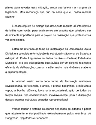 planos para reverter essa situação; ainda que estejam à margem da
legalidade. Mas reconheço que não há nada que eu possa realizar
sozinho.


     É nesse espírito de diálogo que desejei de realizar um intercâmbio
de idéias com vocês, para analisarmos um assunto que considero ser
de iminente importância para o projeto de civilização que pretendemos
ver consolidado.


     Estou me referindo ao tema da implantação da Democracia Direta
Digital, e a completa reformulação da estrutura institucional do Estado; a
extinção do Poder Legislativo em todos os níveis - Federal, Estadual e
Municipal - e a sua subseqüente substituição por um sistema realmente
eficiente de deliberação, com um caráter muito mais dinâmico e aberto
a experimentação.


     A Internet, assim como toda forma de tecnologia realmente
revolucionária, por exemplo, o arado, a prensa tipográfica, a máquina a
vapor, a bomba atômica; força uma recontextualização de todas as
forças sociais. Nos encaminhamos, inevitavelmente, para a dissolução
dessas arcaicas estruturas de poder representativas!


     Vamos mudar o sistema colocando nas mãos do cidadão o poder
que atualmente é compartilhado exclusivamente pelos membros do
Congresso, Deputados e Senadores.
 