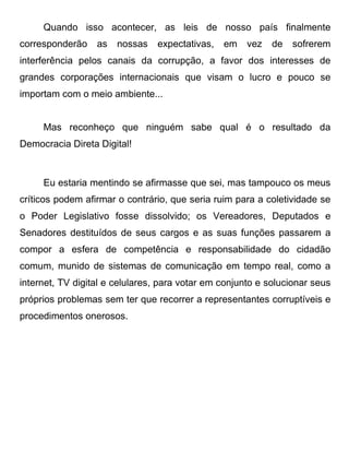 Quando isso acontecer, as leis de nosso país finalmente
corresponderão    as   nossas   expectativas,   em    vez   de   sofrerem
interferência pelos canais da corrupção, a favor dos interesses de
grandes corporações internacionais que visam o lucro e pouco se
importam com o meio ambiente...


     Mas reconheço que ninguém sabe qual é o resultado da
Democracia Direta Digital!



     Eu estaria mentindo se afirmasse que sei, mas tampouco os meus
críticos podem afirmar o contrário, que seria ruim para a coletividade se
o Poder Legislativo fosse dissolvido; os Vereadores, Deputados e
Senadores destituídos de seus cargos e as suas funções passarem a
compor a esfera de competência e responsabilidade do cidadão
comum, munido de sistemas de comunicação em tempo real, como a
internet, TV digital e celulares, para votar em conjunto e solucionar seus
próprios problemas sem ter que recorrer a representantes corruptíveis e
procedimentos onerosos.
 