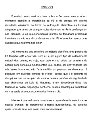 EPÍLOGO


     É muito comum ouvirmos falar sobre a Fé; sacerdotes a todo o
momento atestam à importância da Fé e da crença em alguma
divindade, escritores de livros de auto-ajuda abarrotam as livrarias
alegando que antes de qualquer coisa devemos ter Fé e confiança em
nós mesmos, e os relacionamentos íntimos se tornariam problemas
insolúveis se não nos dispuséssemos a ter Fé e acreditar sem provas
quando alguém afirma nos amar.


     Até mesmo no que se refere ao método científico, uma parcela de
Fé também está envolvida. Sem a Fé em algum tipo de ordenamento
natural das coisas, ou seja, que tudo o que existe se estrutura de
acordo com princípios fundamentais que podem ser desvendados por
nós seres humanos, não faria sentido as pessoas se devotarem à
pesquisa em diversos campos da Física Teórica, que é o conjunto de
disciplinas que se ocupam do estudo desses padrões de regularidade
que chamamos de Leis da Natureza, e em decorrência disso não
teríamos a nossa disposição nenhuma dessas tecnologias complexas
com as quais estamos acostumados hoje em dia.


     Mas será que realmente possuímos a capacidade de selecionar as
nossas crenças, de incrementar a nossa autoconfiança, de escolher
quais juras de amor nos soam mais convincentes?
 