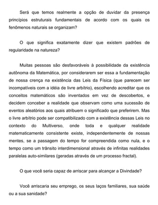 Será que temos realmente a opção de duvidar da presença
princípios estruturais fundamentais de acordo com os quais os
fenômenos naturais se organizam?


     O que significa exatamente dizer que existem padrões de
regularidade na natureza?


     Muitas pessoas são desfavoráveis à possibilidade da existência
autônoma da Matemática, por considerarem ser essa a fundamentação
de nossa crença na existência das Leis da Física (que parecem ser
incompatíveis com a idéia de livre arbítrio), escolhendo acreditar que os
conceitos matemáticos são inventados em vez de descobertos, e
decidem conceber a realidade que observam como uma sucessão de
eventos aleatórios aos quais atribuem o significado que preferirem. Mas
o livre arbítrio pode ser compatibilizado com a existência dessas Leis no
contexto   do    Multiverso,   onde    toda    e   qualquer    realidade
matematicamente consistente existe, independentemente de nossas
mentes, se a passagem do tempo for compreendida como nula, e o
tempo como um trânsito interdimensional através de infinitas realidades
paralelas auto-similares (geradas através de um processo fractal).


     O que você seria capaz de arriscar para alcançar a Divindade?


     Você arriscaria seu emprego, os seus laços familiares, sua saúde
ou a sua sanidade?
 