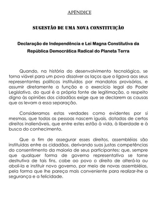 APÊNDICE


           SUGESTÂO DE UMA NOVA CONSTITUIÇÂO


    Declaração de Independência e Lei Magna Constitutiva da
        República Democrática Radical do Planeta Terra



     Quando, na história do desenvolvimento tecnológico, se
torna viável para um povo dissolver os laços que o ligava aos seus
representantes políticos instituídos por mandatos provisórios, e
assumir diretamente a função e o exercício legal do Poder
Legislativo, do qual é a própria fonte de legitimação, o respeito
digno às opiniões dos cidadãos exige que se declarem as causas
que os levam a essa separação.

      Consideramos estas verdades como evidentes por si
mesmas, que todas as pessoas nascem iguais, dotadas de certos
direitos inalienáveis, que entre estes estão à vida, à liberdade e à
busca do conhecimento.

       Que a fim de assegurar esses direitos, assembléias são
instituídas entre os cidadãos, derivando suas justas competências
do consentimento da maioria de seus participantes; que, sempre
que qualquer forma de governo representativa se torne
destrutiva de tais fins, cabe ao povo o direito de alterá-la ou
aboli-la e instituir novo governo, por meio de novas assembléias,
pela forma que lhe pareça mais conveniente para realizar-lhe a
segurança e a felicidade.
 