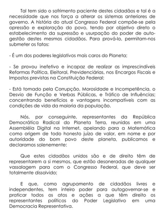 Tal tem sido o sofrimento paciente destes cidadãos e tal é a
necessidade que nos força a alterar os sistemas anteriores de
governo. A história do atual Congresso Federal compõe-se pela
opressão e exploração do povo, tendo por objetivo direto o
estabelecimento da supressão e usurpação do poder de auto-
gestão destes mesmos cidadãos. Para prová-lo, permitam-nos
submeter os fatos:

- É um dos poderes legislativos mais caros do Planeta;

- Se provou inefetivo e incapaz de realizar as imprescindíveis
Reformas Política, Eleitoral, Previdenciárias, nos Encargos Fiscais e
Impostos previstas na Constituição Federal;

- Está tomado pela Corrupção, Morosidade e Incompetência, o
Desvio de Função e Verbas Públicas, e Tráfico de Influências;
concentrando benefícios e vantagens incompatíveis com as
condições de vida da maioria da população.

     Nós, por conseguinte, representantes da República
Democrática Radical do Planeta Terra, reunidos em uma
Assembléia Digital na Internet, apelando para a Matemática
como origem de todo honesto juízo de valor, em nome e por
autoridade do bom povo deste planeta, publicamos e
declaramos solenemente:

     Que estes cidadãos unidos são e de direito têm de
representarem a si mesmos, que estão desoneradas de qualquer
vassalagem para com o Congresso Federal, que deve ser
totalmente dissolvido;

     E que, como agrupamento de cidadãos livres e
independentes, tem inteiro poder para autogovernar-se e
praticar todos os atos e ações a que têm direito os
representantes políticos do Poder Legislativo em uma
Democracia Representativa.
 