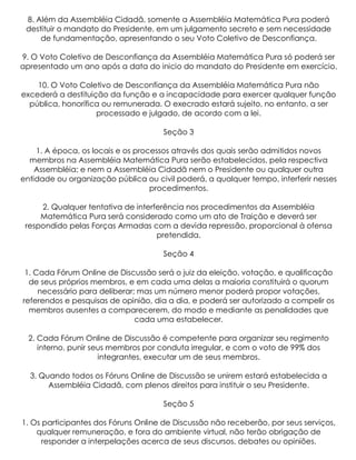 8. Além da Assembléia Cidadã, somente a Assembléia Matemática Pura poderá
 destituir o mandato do Presidente, em um julgamento secreto e sem necessidade
     de fundamentação, apresentando o seu Voto Coletivo de Desconfiança.

9. O Voto Coletivo de Desconfiança da Assembléia Matemática Pura só poderá ser
apresentado um ano após a data do inicio do mandato do Presidente em exercício.

    10. O Voto Coletivo de Desconfiança da Assembléia Matemática Pura não
excederá a destituição da função e a incapacidade para exercer qualquer função
  pública, honorífica ou remunerada. O execrado estará sujeito, no entanto, a ser
                    processado e julgado, de acordo com a lei.

                                     Seção 3

    1. A época, os locais e os processos através dos quais serão admitidos novos
  membros na Assembléia Matemática Pura serão estabelecidos, pela respectiva
    Assembléia; e nem a Assembléia Cidadã nem o Presidente ou qualquer outra
entidade ou organização pública ou civil poderá, a qualquer tempo, interferir nesses
                                   procedimentos.

     2. Qualquer tentativa de interferência nos procedimentos da Assembléia
     Matemática Pura será considerado como um ato de Traição e deverá ser
 respondido pelas Forças Armadas com a devida repressão, proporcional à ofensa
                                    pretendida.

                                     Seção 4

 1. Cada Fórum Online de Discussão será o juiz da eleição, votação, e qualificação
  de seus próprios membros, e em cada uma delas a maioria constituirá o quorum
     necessário para deliberar; mas um número menor poderá propor votações,
referendos e pesquisas de opinião, dia a dia, e poderá ser autorizado a compelir os
  membros ausentes a comparecerem, do modo e mediante as penalidades que
                               cada uma estabelecer.

  2. Cada Fórum Online de Discussão é competente para organizar seu regimento
     interno, punir seus membros por conduta irregular, e com o voto de 99% dos
                      integrantes, executar um de seus membros.

  3. Quando todos os Fóruns Online de Discussão se unirem estará estabelecida a
       Assembléia Cidadã, com plenos direitos para instituir o seu Presidente.

                                     Seção 5

1. Os participantes dos Fóruns Online de Discussão não receberão, por seus serviços,
    qualquer remuneração, e fora do ambiente virtual, não terão obrigação de
      responder a interpelações acerca de seus discursos, debates ou opiniões.
 