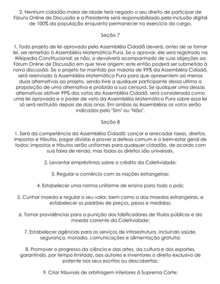 2. Nenhum cidadão maior de idade terá negado o seu direito de participar de
Fóruns Online de Discussão e o Presidente será responsabilizado pela inclusão digital
       de 100% da população enquanto permanecer no exercício do cargo.

                                      Seção 7

 1. Todo projeto de lei aprovado pela Assembléia Cidadã deverá, antes de se tornar
lei, ser remetido à Assembléia Matemática Pura. Se o aprovar, ele será registrado na
 Wikipedia Constitucional; se não, o devolverá acompanhado de suas objeções ao
Fórum Online de Discussão em que teve origem; este então poderá ser submetido à
nova discussão. Se o projeto for mantido por maioria de 99% da Assembléia Cidadã,
   será reenviado à Assembléia Matemática Pura para que apresentem ao menos
    duas alternativas ao projeto, sendo livre a qualquer participante dessa ultima a
  proposição de uma alternativa e proibida a sua censura. Se qualquer uma dessas
  alternativas obtiver 99% dos votos da Assembléia Cidadã, será considerada como
uma lei aprovada e o poder de veto da Assembléia Matemática Pura sobre essa lei
    só será restituído depois de dois anos. Em ambas as Assembléias os votos serão
                              indicados pelo "Sim" ou "Não".

                                      Seção 8

 1. Será da competência da Assembléia Cidadã: Lançar e arrecadar taxas, direitos,
impostos e tributos, pagar dívidas e prover a defesa comum e o bem-estar geral de
 todos; impostos e tributos serão uniformes para qualquer cidadão, de acordo com
               sua faixa de renda, mas todos os direitos são universais.

             2. Levantar empréstimos sobre o crédito da Coletividade;

                3. Regular o comércio com as nações estrangeiras;

          4. Estabelecer uma norma uniforme de ensino para todo o país;

 5. Cunhar moeda e regular o seu valor, bem como o das moedas estrangeiras, e
             estabelecer os padrões de preços, pesos e medidas;

  6. Tomar providências para a punição dos falsificadores de títulos públicos e da
                        moeda corrente da Coletividade;

    7. Estabelecer agências para os serviços de infraestrutura, incluindo saúde,
           segurança, moradia, comunicações e alimentação gratuita;

    8. Promover o progresso da ciência e das artes, da cultura e dos esportes,
  garantindo, por tempo limitado, aos autores e inventores o direito exclusivo de
                    patente aos seus escritos ou descobertas;

            9. Criar tribunais de arbitragem inferiores à Suprema Corte;
 