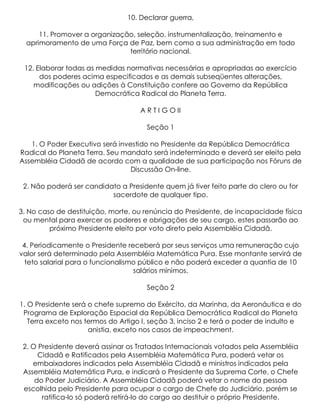 10. Declarar guerra,

      11. Promover a organização, seleção, instrumentalização, treinamento e
  aprimoramento de uma Força de Paz, bem como a sua administração em todo
                               território nacional.

 12. Elaborar todas as medidas normativas necessárias e apropriadas ao exercício
      dos poderes acima especificados e as demais subseqüentes alterações,
    modificações ou adições à Constituição confere ao Governo da República
                       Democrática Radical do Planeta Terra.

                                    A R T I G O II

                                      Seção 1

   1. O Poder Executivo será investido no Presidente da República Democrática
Radical do Planeta Terra. Seu mandato será indeterminado e deverá ser eleito pela
Assembléia Cidadã de acordo com a qualidade de sua participação nos Fóruns de
                                 Discussão On-line.

 2. Não poderá ser candidato a Presidente quem já tiver feito parte do clero ou for
                          sacerdote de qualquer tipo.

3. No caso de destituição, morte, ou renúncia do Presidente, de incapacidade física
 ou mental para exercer os poderes e obrigações de seu cargo, estes passarão ao
         próximo Presidente eleito por voto direto pela Assembléia Cidadã.

 4. Periodicamente o Presidente receberá por seus serviços uma remuneração cujo
valor será determinado pela Assembléia Matemática Pura. Esse montante servirá de
  teto salarial para o funcionalismo público e não poderá exceder a quantia de 10
                                   salários mínimos.

                                      Seção 2

1. O Presidente será o chefe supremo do Exército, da Marinha, da Aeronáutica e do
 Programa de Exploração Espacial da República Democrática Radical do Planeta
   Terra exceto nos termos do Artigo I, seção 3, inciso 2 e terá o poder de indulto e
                     anistia, exceto nos casos de impeachment.

 2. O Presidente deverá assinar os Tratados Internacionais votados pela Assembléia
      Cidadã e Ratificados pela Assembléia Matemática Pura, poderá vetar os
    embaixadores indicados pela Assembléia Cidadã e ministros indicados pela
 Assembléia Matemática Pura, e indicará o Presidente da Suprema Corte, o Chefe
     do Poder Judiciário. A Assembléia Cidadã poderá vetar o nome da pessoa
 escolhida pelo Presidente para ocupar o cargo de Chefe do Judiciário, porém se
       ratifica-lo só poderá retirá-lo do cargo ao destituir o próprio Presidente.
 