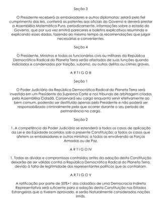 Seção 3

    O Presidente receberá os embaixadores e outros diplomatas; zelará pelo fiel
cumprimento das leis, conferirá as patentes aos oficiais do Governo e deverá prestar
 a Assembléia Matemática Pura, periodicamente, informações sobre o estado do
  Governo, que por sua vez emitirá pareceres e boletins explicativos resumindo e
 explicando esses dados, fazendo ao mesmo tempo as recomendações que julgar
                           necessárias e convenientes.

                                     Seção 4

    O Presidente, Ministros e todos os funcionários civis ou militares da República
  Democrática Radical do Planeta Terra serão afastados de suas funções quando
 indiciados e condenados por traição, suborno, ou outros delitos ou crimes graves.

                                   A R T I G O III

                                     Seção 1

    O Poder Judiciário da República Democrática Radical do Planeta Terra será
investida em um Presidente da Suprema Corte e nos tribunais de arbitragem criados
  pela Assembléia Cidadã. Conservará seu cargo enquanto servir efetivamente ao
   bem comum, podendo ser destituído apenas pelo Presidente e não poderá ser
     responsabilizado criminalmente pelo que ocorrer durante o seu período de
                              permanência no cargo.

                                     Seção 2

1. A competência do Poder Judiciário se estenderá a todos os casos de aplicação
da Lei e da Eqüidade ocorridos sob a presente Constituição; a todos os casos que
    afetem os embaixadores e outros ministros; a todas as envolvendo as Forças
                             Armadas ou de Paz.

                                   A R T I G O IV

1. Todas as dívidas e compromissos contraídos antes da adoção desta Constituição
deixarão de ser válidas contra a República Democrática Radical do Planeta Terra,
    devido à falta de legitimidade dos representantes políticos que as contraíram.

                                   ARTIGOV

    A ratificação por parte de 50%+1 dos cidadãos de uma Democracia Indireta
    Representativa será suficiente para a adoção desta Constituição nos Estados
 Estrangeiros que a tiverem aprovado, e serão Naturalmente consideradas nações
                                        irmãs.
 