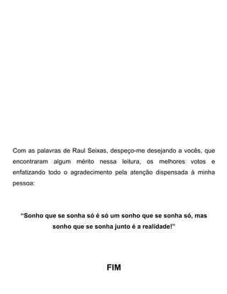 Com as palavras de Raul Seixas, despeço-me desejando a vocês, que
encontraram algum mérito nessa leitura, os melhores votos e
enfatizando todo o agradecimento pela atenção dispensada à minha
pessoa:




  “Sonho que se sonha só é só um sonho que se sonha só, mas
            sonho que se sonha junto é a realidade!”




                              FIM
 
