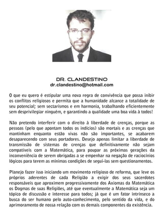 DR. CLANDESTINO
                     dr.clandestino@hotmail.com

O que eu quero é estipular uma nova regra de convivência que possa inibir
os conflitos religiosos e permita que a humanidade alcance a totalidade de
seu potencial; sem sectarismos e em harmonia, trabalhando eficientemente
sem desprivilegiar ninguém, e garantindo a qualidade uma boa vida à todos!

Não pretendo interferir com o direito à liberdade de crenças, porque as
pessoas (pelo que apontam todos os indícios) são mortais e as crenças que
mantinham enquanto estão vivas não são importantes, se acabarem
desaparecendo com seus portadores. Desejo apenas limitar a liberdade de
transmissão de sistemas de crenças que definitivamente não sejam
compatíveis com a Matemática, para poupar as próximas gerações da
inconveniência de serem obrigadas a se empenhar na negação de raciocínios
lógicos para terem as mínimas condições de segui-las sem questionamentos.

Planejo fazer isso iniciando um movimento religioso de reforma, que leve os
próprios aderentes de cada Religião a exigir dos seus sacerdotes
responsáveis que aproximem progressivamente dos Axiomas da Matemática
os Dogmas de suas Religiões, até que eventualmente a Matemática seja um
tópico de discussão e interesse para todos; já que é um fator intrínseco a
busca do ser humano pelo auto-conhecimento, pelo sentido da vida, e do
aprimoramento de nossa relação com os demais componentes da existência.
 