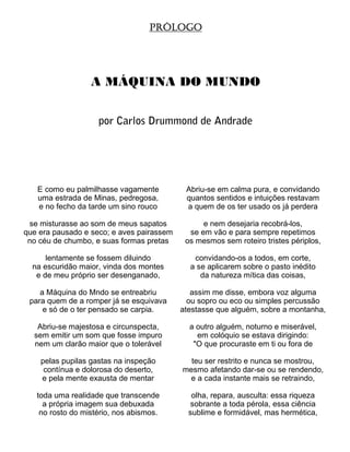PRÓLOGO




                  A MÁQUINA DO MUNDO


                    por Carlos Drummond de Andrade




   E como eu palmilhasse vagamente          Abriu-se em calma pura, e convidando
   uma estrada de Minas, pedregosa,         quantos sentidos e intuições restavam
   e no fecho da tarde um sino rouco        a quem de os ter usado os já perdera

 se misturasse ao som de meus sapatos            e nem desejaria recobrá-los,
que era pausado e seco; e aves pairassem     se em vão e para sempre repetimos
 no céu de chumbo, e suas formas pretas     os mesmos sem roteiro tristes périplos,

      lentamente se fossem diluindo           convidando-os a todos, em corte,
  na escuridão maior, vinda dos montes       a se aplicarem sobre o pasto inédito
   e de meu próprio ser desenganado,            da natureza mítica das coisas,

    a Máquina do Mndo se entreabriu           assim me disse, embora voz alguma
 para quem de a romper já se esquivava       ou sopro ou eco ou simples percussão
     e só de o ter pensado se carpia.      atestasse que alguém, sobre a montanha,

   Abriu-se majestosa e circunspecta,        a outro alguém, noturno e miserável,
  sem emitir um som que fosse impuro           em colóquio se estava dirigindo:
  nem um clarão maior que o tolerável         "O que procuraste em ti ou fora de

    pelas pupilas gastas na inspeção         teu ser restrito e nunca se mostrou,
     contínua e dolorosa do deserto,       mesmo afetando dar-se ou se rendendo,
    e pela mente exausta de mentar          e a cada instante mais se retraindo,

   toda uma realidade que transcende          olha, repara, ausculta: essa riqueza
     a própria imagem sua debuxada           sobrante a toda pérola, essa ciência
    no rosto do mistério, nos abismos.       sublime e formidável, mas hermética,
 