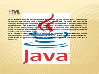 HTML
HTML, siglas de HyperText Markup Language («lenguaje de marcado de hipertexto»), es el lenguaje
de marcado predominante para la elaboración de páginas web. Es usado para describir la
estructura y el contenido en forma de texto, así como para complementar el texto con objetos tales
como imágenes. HTML se escribe en forma de «etiquetas», rodeadas por corchetes angulares (<,>).
HTML también puede describir, hasta un cierto punto, la apariencia de un documento, y puede
incluir un script (por ejemplo JavaScript, el cual puede afectar el comportamiento de navegadores
web y otros procesadores de HTML.
HTML también es usado para referirse al contenido del cocifrantipo de MIME text/html o todavía
más ampliamente como un término genérico para el HTML, ya sea en forma descendida del XML
(como XHTML 1.0 y posteriores) o en forma descendida directamente de SGML(como HTML 4.01 y
anteriores).
 