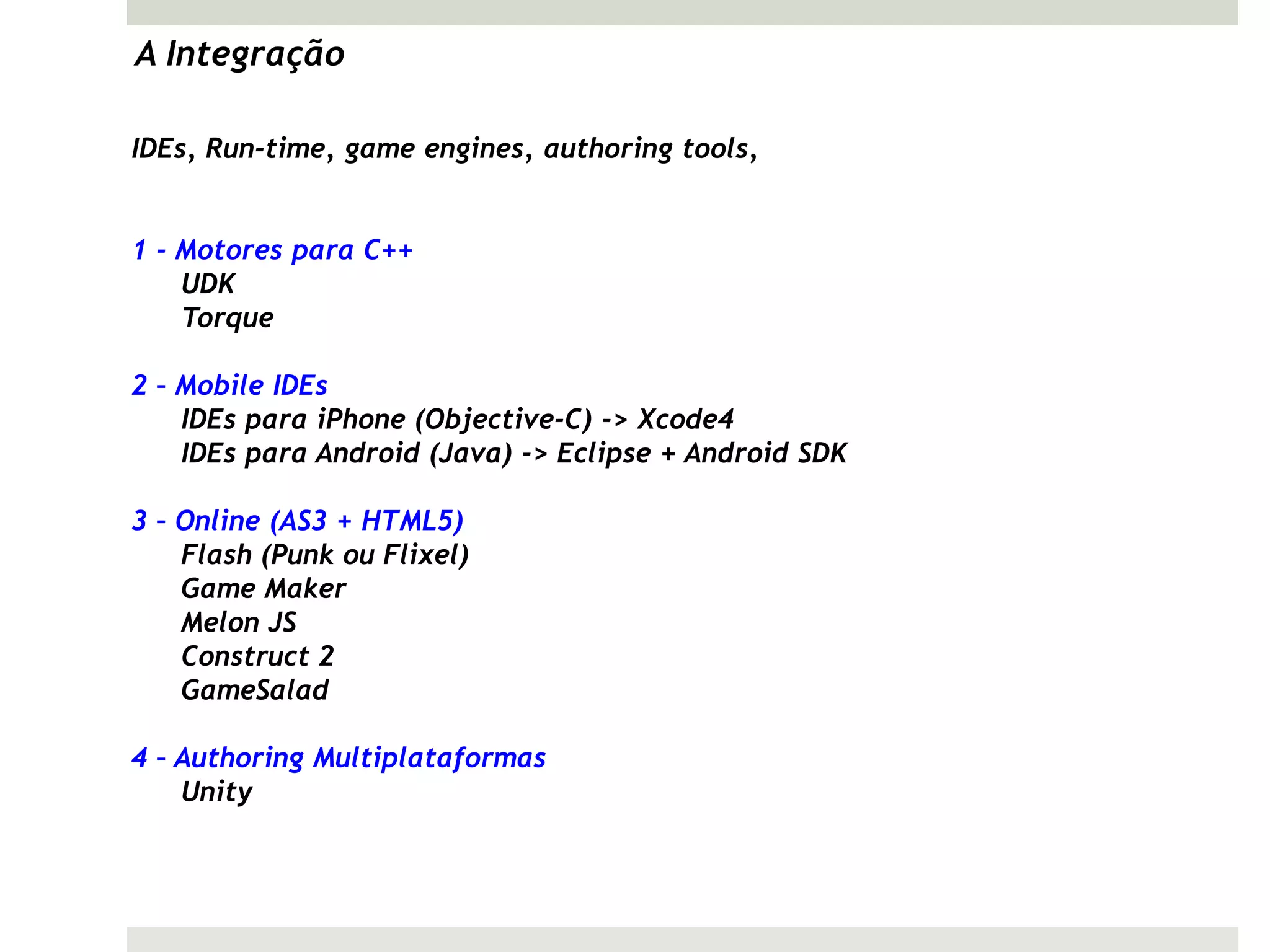 A Integração

IDEs, Run-time, game engines, authoring tools,


1 - Motores para C++
    UDK
    Torque

2 – Mobile IDEs
    IDEs para iPhone (Objective-C) -> Xcode4
    IDEs para Android (Java) -> Eclipse + Android SDK

3 – Online (AS3 + HTML5)
    Flash (Punk ou Flixel)
    Game Maker
    Melon JS
    Construct 2
    GameSalad

4 – Authoring Multiplataformas
    Unity
 