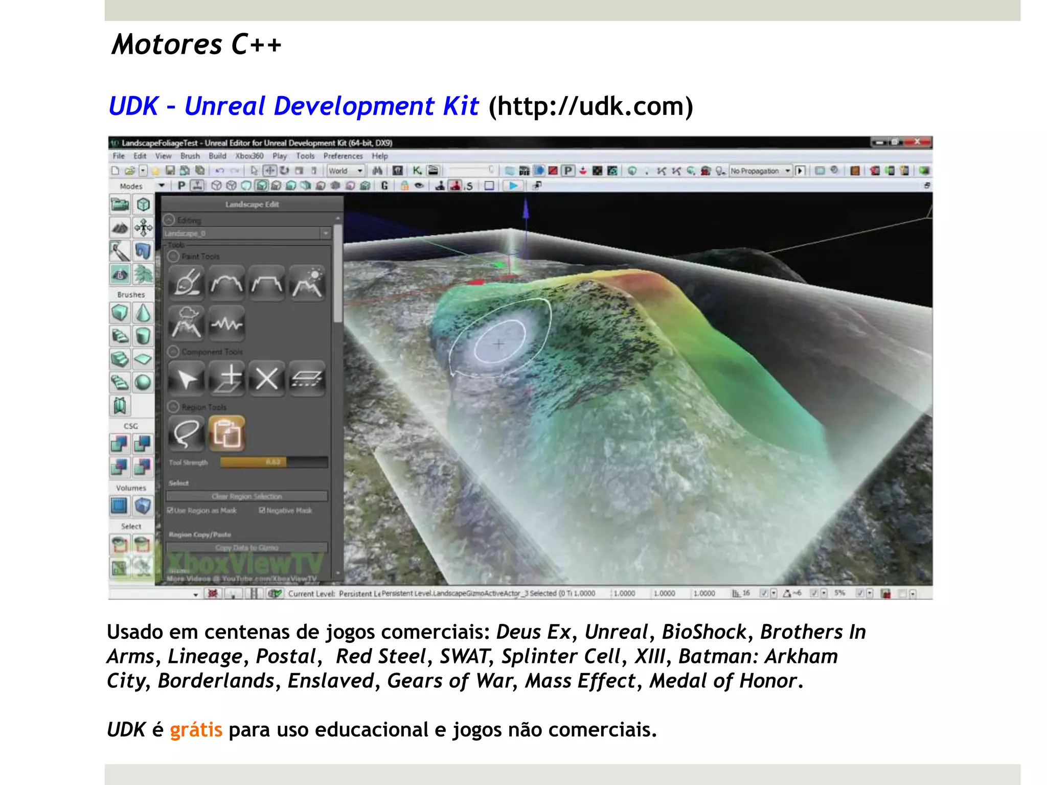 Motores C++

UDK – Unreal Development Kit (http://udk.com)




Usado em centenas de jogos comerciais: Deus Ex, Unreal, BioShock, Brothers In
Arms, Lineage, Postal, Red Steel, SWAT, Splinter Cell, XIII, Batman: Arkham
City, Borderlands, Enslaved, Gears of War, Mass Effect, Medal of Honor.

UDK é grátis para uso educacional e jogos não comerciais.
 