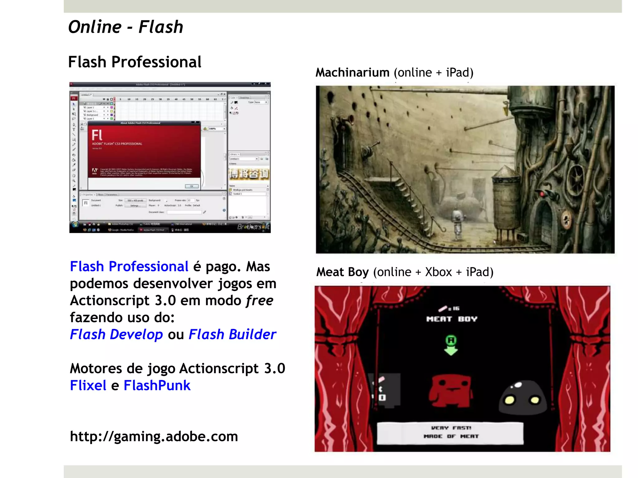 Online - Flash
Flash Professional
                                   Machinarium (online + iPad)




Flash Professional é pago. Mas     Meat Boy (online + Xbox + iPad)
podemos desenvolver jogos em
Actionscript 3.0 em modo free
fazendo uso do:
Flash Develop ou Flash Builder

Motores de jogo Actionscript 3.0
Flixel e FlashPunk


http://gaming.adobe.com
 