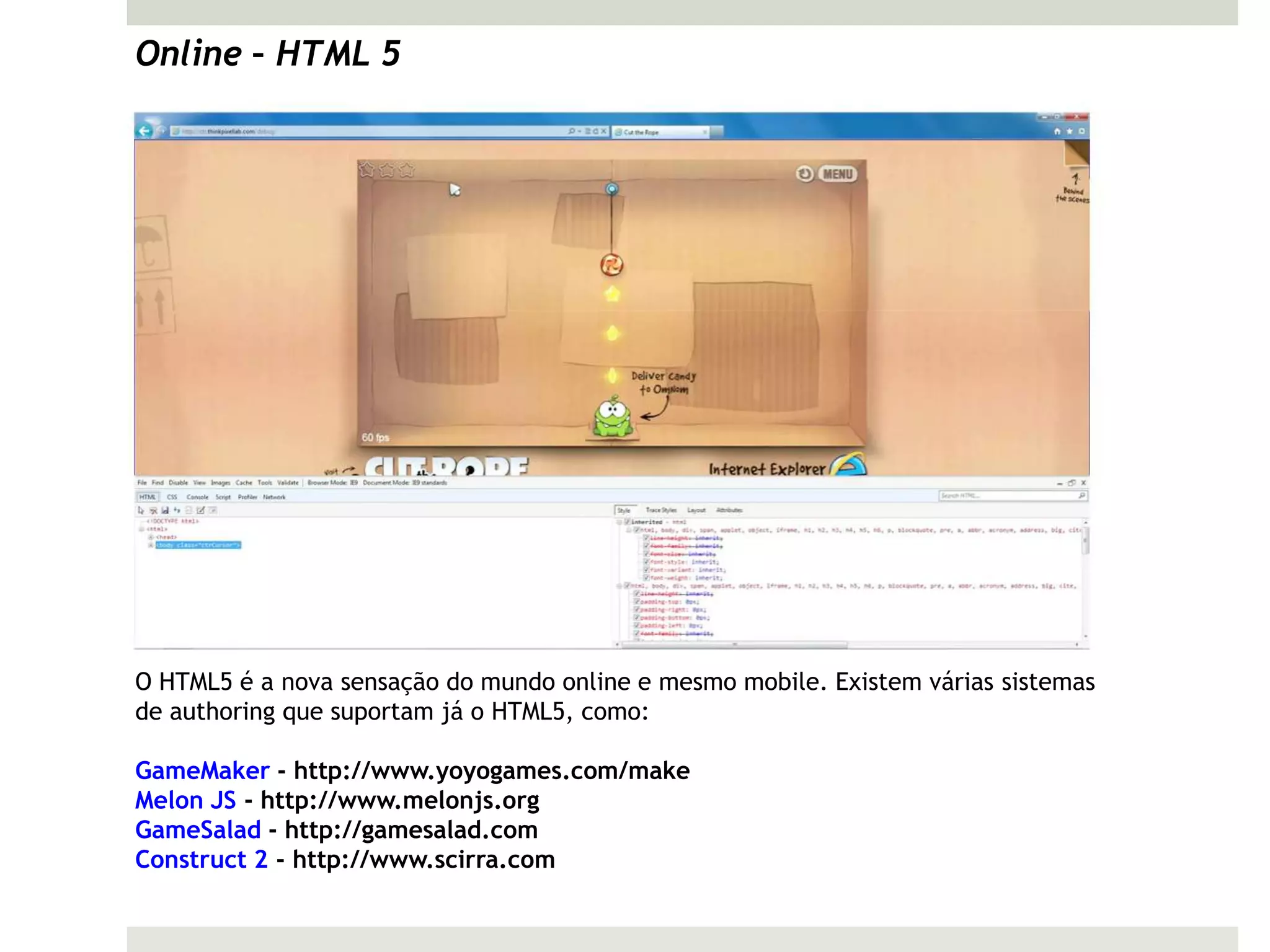 Online – HTML 5




O HTML5 é a nova sensação do mundo online e mesmo mobile. Existem várias sistemas
de authoring que suportam já o HTML5, como:

GameMaker - http://www.yoyogames.com/make
Melon JS - http://www.melonjs.org
GameSalad - http://gamesalad.com
Construct 2 - http://www.scirra.com
 