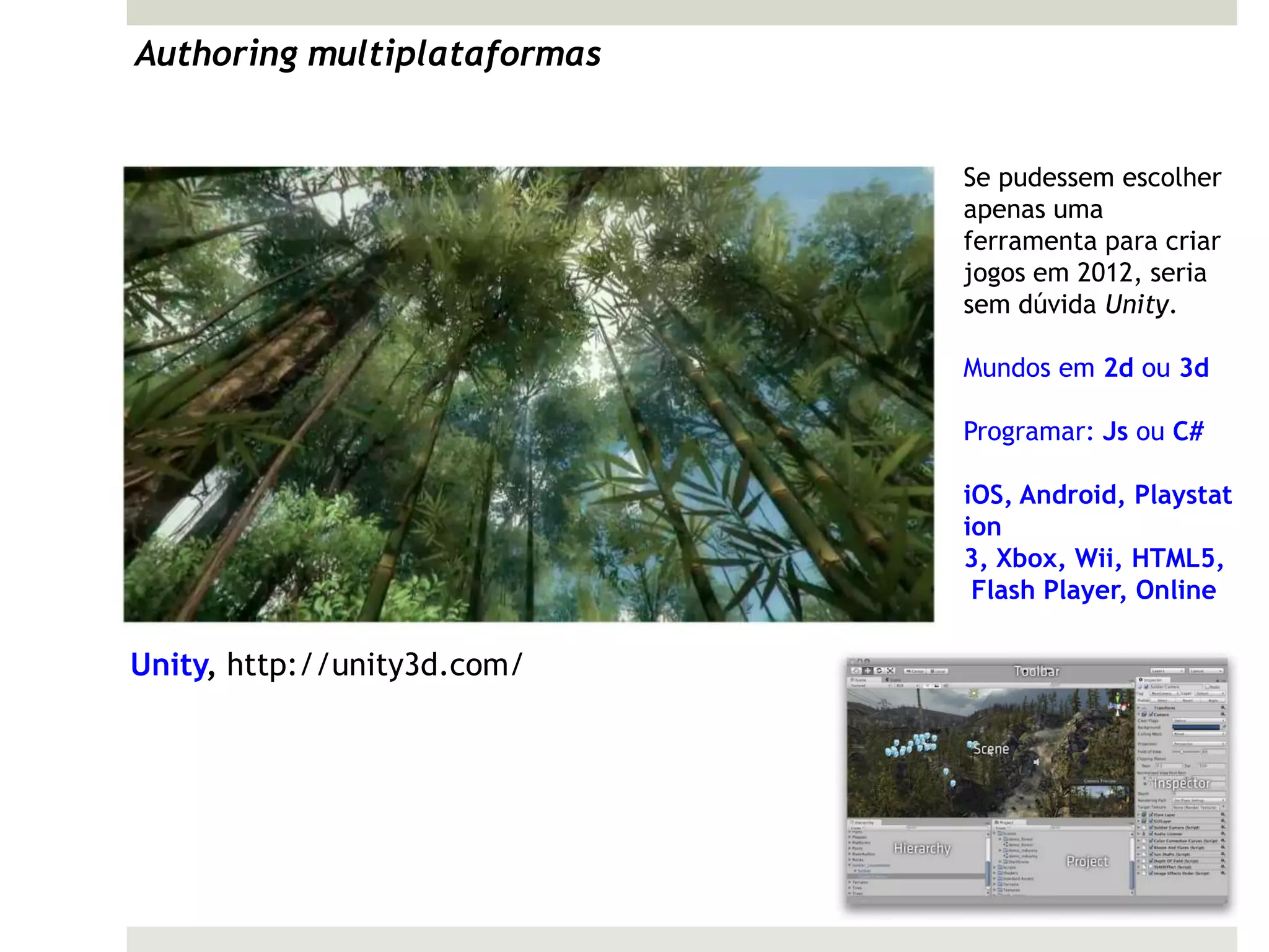 Authoring multiplataformas


                             Se pudessem escolher
                             apenas uma
                             ferramenta para criar
                             jogos em 2012, seria
                             sem dúvida Unity.

                             Mundos em 2d ou 3d

                             Programar: Js ou C#

                             iOS, Android, Playstat
                             ion
                             3, Xbox, Wii, HTML5,
                              Flash Player, Online

Unity, http://unity3d.com/
 