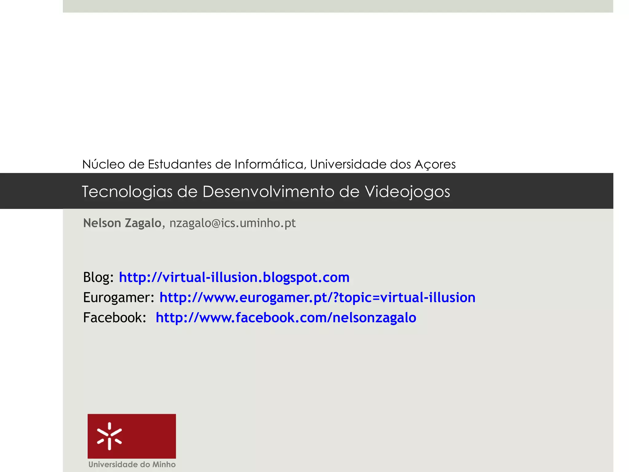 Núcleo de Estudantes de Informática, Universidade dos Açores

Tecnologias de Desenvolvimento de Videojogos
Nelson Zagalo, nzagalo@ics.uminho.pt



Blog: http://virtual-illusion.blogspot.com
Eurogamer: http://www.eurogamer.pt/?topic=virtual-illusion
Facebook: http://www.facebook.com/nelsonzagalo




Universidade do Minho
 