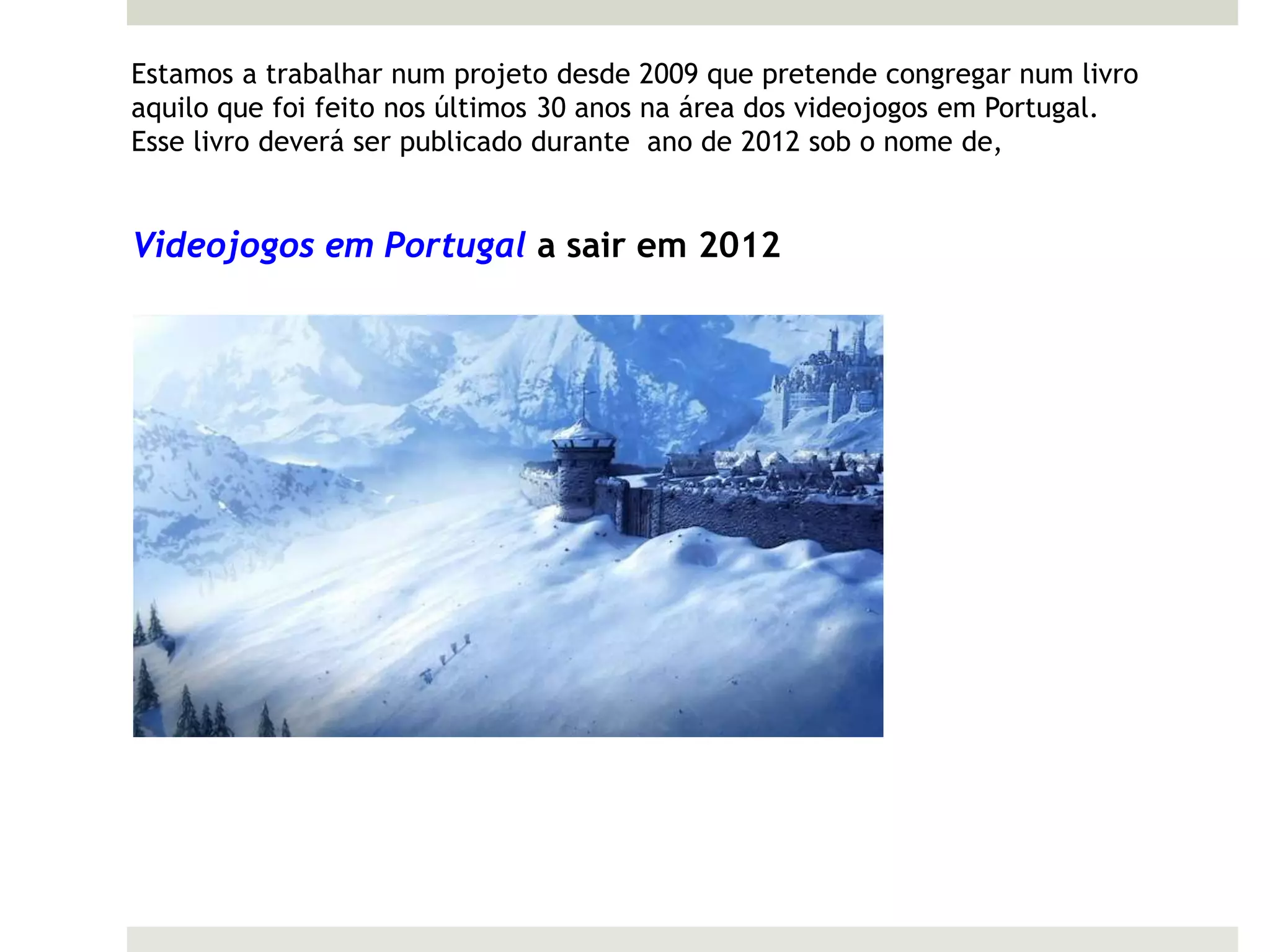 Estamos a trabalhar num projeto desde 2009 que pretende congregar num livro
aquilo que foi feito nos últimos 30 anos na área dos videojogos em Portugal.
Esse livro deverá ser publicado durante ano de 2012 sob o nome de,


Videojogos em Portugal a sair em 2012
 