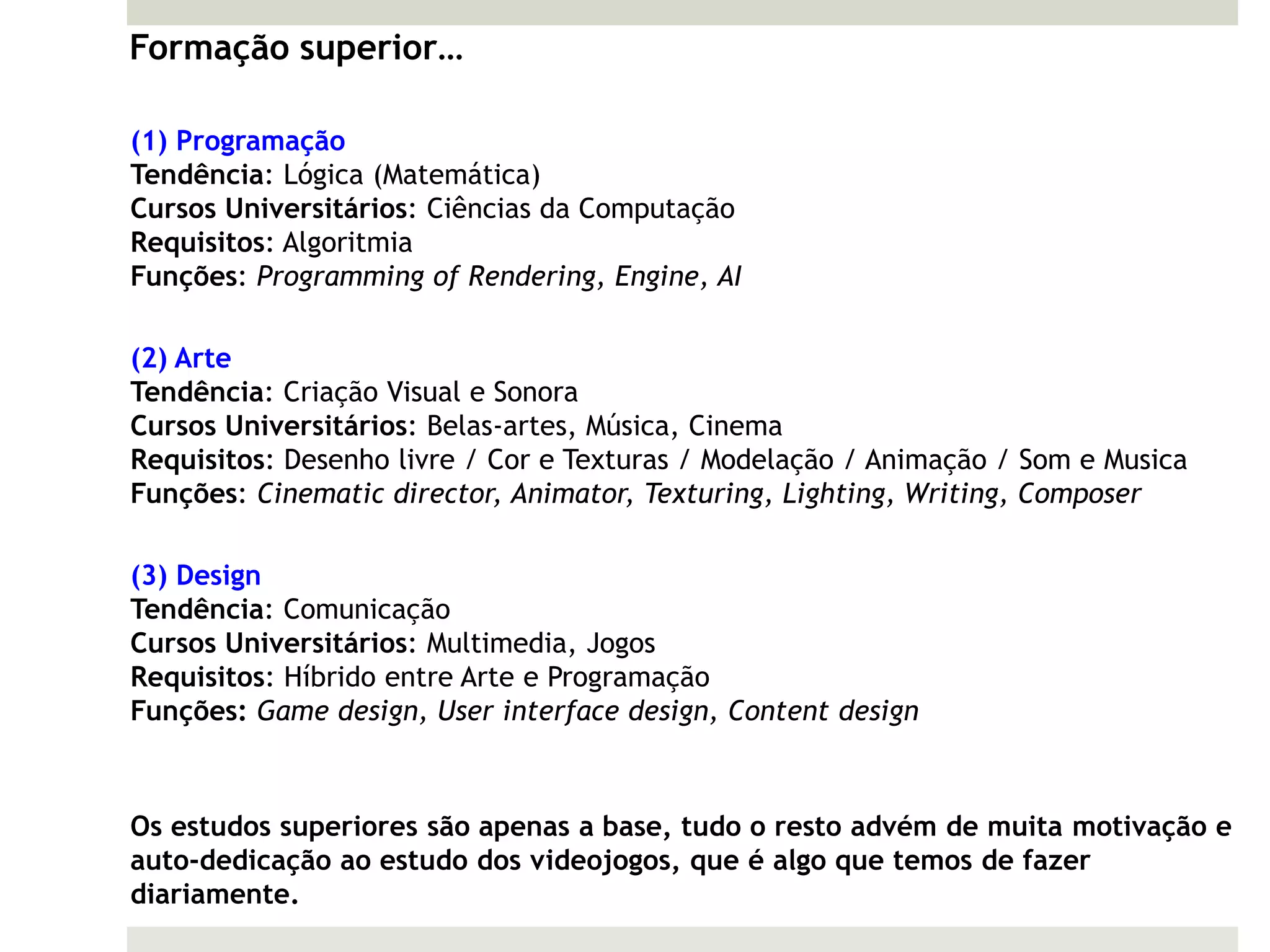 Formação superior…

(1) Programação
Tendência: Lógica (Matemática)
Cursos Universitários: Ciências da Computação
Requisitos: Algoritmia
Funções: Programming of Rendering, Engine, AI

(2) Arte
Tendência: Criação Visual e Sonora
Cursos Universitários: Belas-artes, Música, Cinema
Requisitos: Desenho livre / Cor e Texturas / Modelação / Animação / Som e Musica
Funções: Cinematic director, Animator, Texturing, Lighting, Writing, Composer

(3) Design
Tendência: Comunicação
Cursos Universitários: Multimedia, Jogos
Requisitos: Híbrido entre Arte e Programação
Funções: Game design, User interface design, Content design



Os estudos superiores são apenas a base, tudo o resto advém de muita motivação e
auto-dedicação ao estudo dos videojogos, que é algo que temos de fazer
diariamente.
 