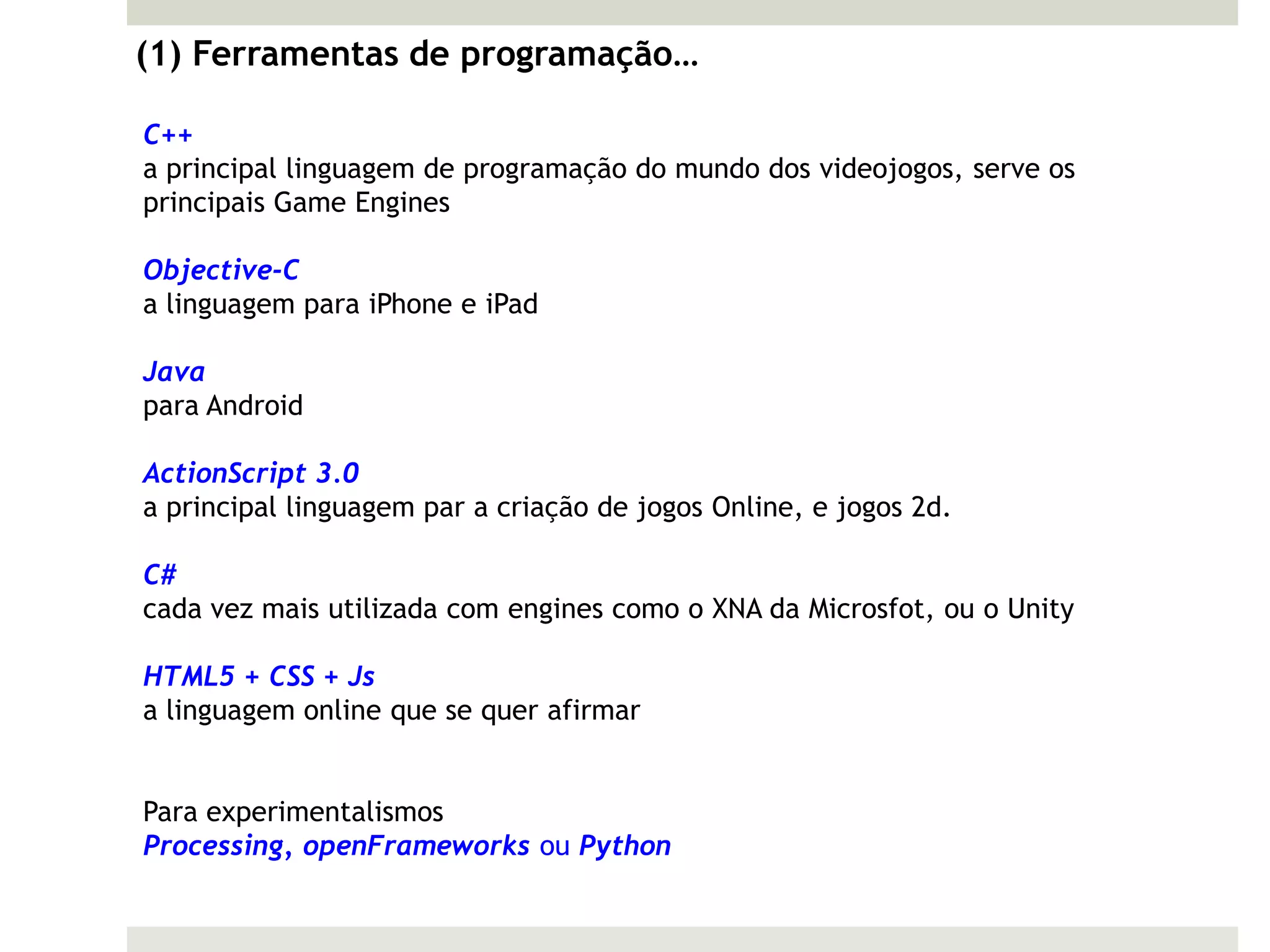 (1) Ferramentas de programação…

C++
a principal linguagem de programação do mundo dos videojogos, serve os
principais Game Engines

Objective-C
a linguagem para iPhone e iPad

Java
para Android

ActionScript 3.0
a principal linguagem par a criação de jogos Online, e jogos 2d.

C#
cada vez mais utilizada com engines como o XNA da Microsfot, ou o Unity

HTML5 + CSS + Js
a linguagem online que se quer afirmar


Para experimentalismos
Processing, openFrameworks ou Python
 