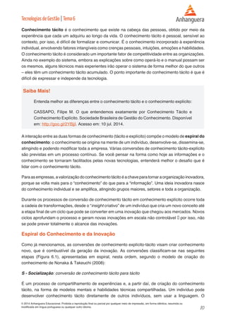 10 
© 2014 Anhanguera Educacional. Proibida a reprodução final ou parcial por qualquer meio de impressão, em forma idêntica, resumida ou 
modificada em língua portuguesa ou qualquer outro idioma. 
Tecnologias de Gestão | Tema 6 
Conhecimento tácito é o conhecimento que existe na cabeça das pessoas, obtido por meio da 
experiência que cada um adquiriu ao longo da vida. O conhecimento tácito é pessoal, sensível ao 
contexto, por isso, é difícil de formalizar e comunicar. É o conhecimento incorporado à experiência 
individual, envolvendo fatores intangíveis como crenças pessoais, intuições, emoções e habilidades. 
O conhecimento tácito é considerado um importante fator de competitividade entre as organizações. 
Ainda no exemplo do sistema, embora as explicações sobre como operá-lo e o manual possam ser 
os mesmos, alguns técnicos mais experientes irão operar o sistema de forma melhor do que outros 
– eles têm um conhecimento tácito acumulado. O ponto importante do conhecimento tácito é que é 
difícil de expressar e independe da tecnologia. 
Saiba Mais! 
Entenda melhor as diferenças entre o conhecimento tácito e o conhecimento explícito: 
CASSAPO, Filipe M. O que entendemos exatamente por Conhecimento Tácito e 
Conhecimento Explícito. Sociedade Brasileira de Gestão do Conhecimento. Disponível 
em: http://goo.gl/2YBjjI. Acesso em: 10 jul. 2014. 
A interação entre as duas formas de conhecimento (tácito e explícito) compõe o modelo de espiral do 
conhecimento: o conhecimento se origina na mente de um indivíduo, desenvolve-se, dissemina-se, 
atingindo e podendo modificar toda a empresa. Várias conversões de conhecimento tácito-explícito 
são previstas em um processo contínuo. Se você pensar na forma como hoje as informações e o 
conhecimento se tornaram facilitados pelas novas tecnologias, entenderá melhor o desafio que é 
lidar com o conhecimento tácito. 
Para as empresas, a valorização do conhecimento tácito é a chave para tornar a organização inovadora, 
porque se volta mais para o “conhecimento” do que para a “informação”. Uma ideia inovadora nasce 
do conhecimento individual e se amplifica, atingindo grupos maiores, setores e toda a organização. 
Durante os processos de conversão de conhecimento tácito em conhecimento explícito ocorre toda 
a cadeia de transformações, desde o “insight criativo” de um indivíduo que cria um novo conceito até 
a etapa final de um ciclo que pode se converter em uma inovação que chegou aos mercados. Novos 
ciclos aprofundam o processo e geram novas inovações em escala não controlável ‒ por isso, não 
se pode prever totalmente o alcance das inovações. 
Espiral do Conhecimento e da Inovação 
Como já mencionamos, as conversões de conhecimento explícito-tácito visam criar conhecimento 
novo, que é combustível da geração da inovação. As conversões classificam-se nas seguintes 
etapas (Figura 6.1), apresentadas em espiral, nesta ordem, segundo o modelo de criação do 
conhecimento de Nonaka & Takeuchi (2008): 
S - Socialização: conversão de conhecimento tácito para tácito 
É um processo de compartilhamento de experiências e, a partir daí, de criação do conhecimento 
tácito, na forma de modelos mentais e habilidades técnicas compartilhadas. Um indivíduo pode 
desenvolver conhecimento tácito diretamente de outros indivíduos, sem usar a linguagem. O 
 
