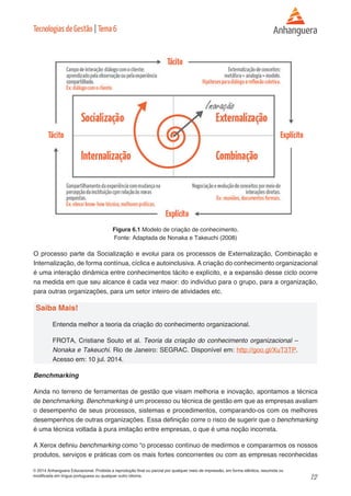 12 
© 2014 Anhanguera Educacional. Proibida a reprodução final ou parcial por qualquer meio de impressão, em forma idêntica, resumida ou 
modificada em língua portuguesa ou qualquer outro idioma. 
Tecnologias de Gestão | Tema 6 
Figura 6.1 Modelo de criação de conhecimento. 
Fonte: Adaptada de Nonaka e Takeuchi (2008) 
O processo parte da Socialização e evolui para os processos de Externalização, Combinação e 
Internalização, de forma contínua, cíclica e autoinclusiva. A criação do conhecimento organizacional 
é uma interação dinâmica entre conhecimentos tácito e explícito, e a expansão desse ciclo ocorre 
na medida em que seu alcance é cada vez maior: do indivíduo para o grupo, para a organização, 
para outras organizações, para um setor inteiro de atividades etc. 
Saiba Mais! 
Entenda melhor a teoria da criação do conhecimento organizacional. 
FROTA, Cristiane Souto et al. Teoria da criação do conhecimento organizacional – 
Nonaka e Takeuchi. Rio de Janeiro: SEGRAC. Disponível em: http://goo.gl/XuT3TP. 
Acesso em: 10 jul. 2014. 
Benchmarking 
Ainda no terreno de ferramentas de gestão que visam melhoria e inovação, apontamos a técnica 
de benchmarking. Benchmarking é um processo ou técnica de gestão em que as empresas avaliam 
o desempenho de seus processos, sistemas e procedimentos, comparando-os com os melhores 
desempenhos de outras organizações. Essa definição corre o risco de sugerir que o benchmarking 
é uma técnica voltada à pura imitação entre empresas, o que é uma noção incorreta. 
A Xerox definiu benchmarking como “o processo contínuo de medirmos e compararmos os nossos 
produtos, serviços e práticas com os mais fortes concorrentes ou com as empresas reconhecidas 
 