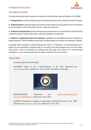 13 
© 2014 Anhanguera Educacional. Proibida a reprodução final ou parcial por qualquer meio de impressão, em forma idêntica, resumida ou 
modificada em língua portuguesa ou qualquer outro idioma. 
Tecnologias de Gestão | Tema 6 
como líderes da indústria”. 
Os seguintes passos podem compor uma ação de benchmarking, segundo Baldwin et al. (2008): 
1. Planejamento: escolha da empresa que será referência e quais são os objetivos do benchmarking. 
2. Coleta de dados: coleta de dados por análise de informações que são públicas e das informações 
em fonte primária, como entrevistas, oficinas, visitas de campo etc. 
3. Análises e Comparações: apontar diferenças da empresa-alvo com a promotora do benchmarking 
e identificar fatores responsáveis pelos melhores resultados da referência. 
4. Elaborar e implementar plano de mudanças: adaptação dos procedimentos atuais e melhoria da 
própria empresa. O benchmarking converge para a implementação de um plano de mudanças e melhoria. 
Capodagli (2010) classifica o benchmarking entre “burro” e “inteligente”. O benchmarking burro é 
passar um ano estudando a empresa líder em um setor e três anos tentando ser como ela. Nesse 
meio tempo, o líder do mercado já se afastou para fazer algo mais notável. Já o benchmarking 
inteligente é o que você pode aprender de alguém totalmente fora de sua área. 
Saiba Mais! 
Conheça melhor o benchmarking: 
HILSDORF, Carlos. O que é benchmarking? 13 set. 2010. Disponível em: 
http://goo.gl/pyQ9dD. Acesso em: 10 de jul. 2014. Se preferir, clique aqui. 
BENCHMARKING. Disponível em: <https://www.youtube.com/ 
watch?v=vRoK2JrKVJg>. Acesso em: 10 jul. 2014. 
ALFREDO, Alexandre. O negócio é copiar rápido. Revista Exame.com, 8 set. 1999. 
Disponível em: http://goo.gl/Xq2y8S. Acesso em: 10 jul. 2014. 
 