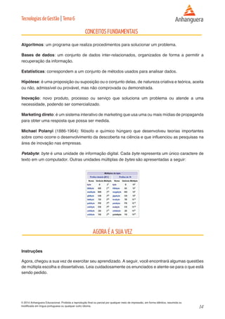 14 
© 2014 Anhanguera Educacional. Proibida a reprodução final ou parcial por qualquer meio de impressão, em forma idêntica, resumida ou 
modificada em língua portuguesa ou qualquer outro idioma. 
Tecnologias de Gestão | Tema 6 
Algoritmos: um programa que realiza procedimentos para solucionar um problema. 
Bases de dados: um conjunto de dados inter-relacionados, organizados de forma a permitir a 
recuperação da informação. 
Estatísticas: correspondem a um conjunto de métodos usados para analisar dados. 
Hipótese: é uma proposição ou suposição ou o conjunto delas, de natureza criativa e teórica, aceita 
ou não, admissível ou provável, mas não comprovada ou demonstrada. 
Inovação: novo produto, processo ou serviço que soluciona um problema ou atende a uma 
necessidade, podendo ser comercializado. 
Marketing direto: é um sistema interativo de marketing que usa uma ou mais mídias de propaganda 
para obter uma resposta que possa ser medida. 
Michael Polanyi (1886-1964): filósofo e químico húngaro que desenvolveu teorias importantes 
sobre como ocorre o desenvolvimento da descoberta na ciência e que influenciou as pesquisas na 
área de inovação nas empresas. 
Petabyte: byte é uma unidade de informação digital. Cada byte representa um único caractere de 
texto em um computador. Outras unidades múltiplas de bytes são apresentadas a seguir: 
Instruções 
Agora, chegou a sua vez de exercitar seu aprendizado. A seguir, você encontrará algumas questões 
de múltipla escolha e dissertativas. Leia cuidadosamente os enunciados e atente-se para o que está 
sendo pedido. 
 