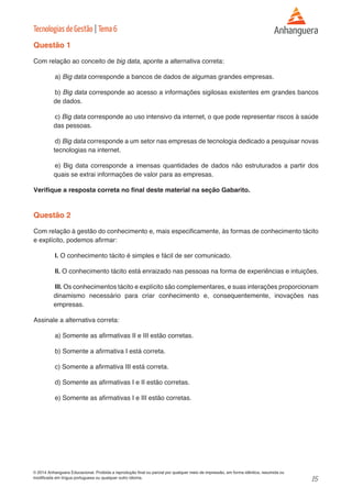 15 
© 2014 Anhanguera Educacional. Proibida a reprodução final ou parcial por qualquer meio de impressão, em forma idêntica, resumida ou 
modificada em língua portuguesa ou qualquer outro idioma. 
Tecnologias de Gestão | Tema 6 
Questão 1 
Com relação ao conceito de big data, aponte a alternativa correta: 
a) Big data corresponde a bancos de dados de algumas grandes empresas. 
b) Big data corresponde ao acesso a informações sigilosas existentes em grandes bancos 
de dados. 
c) Big data corresponde ao uso intensivo da internet, o que pode representar riscos à saúde 
das pessoas. 
d) Big data corresponde a um setor nas empresas de tecnologia dedicado a pesquisar novas 
tecnologias na internet. 
e) Big data corresponde a imensas quantidades de dados não estruturados a partir dos 
quais se extrai informações de valor para as empresas. 
Verifique a resposta correta no final deste material na seção Gabarito. 
Questão 2 
Com relação à gestão do conhecimento e, mais especificamente, às formas de conhecimento tácito 
e explícito, podemos afirmar: 
I. O conhecimento tácito é simples e fácil de ser comunicado. 
II. O conhecimento tácito está enraizado nas pessoas na forma de experiências e intuições. 
III. Os conhecimentos tácito e explícito são complementares, e suas interações proporcionam 
dinamismo necessário para criar conhecimento e, consequentemente, inovações nas 
empresas. 
Assinale a alternativa correta: 
a) Somente as afirmativas II e III estão corretas. 
b) Somente a afirmativa I está correta. 
c) Somente a afirmativa III está correta. 
d) Somente as afirmativas I e II estão corretas. 
e) Somente as afirmativas I e III estão corretas. 
 
