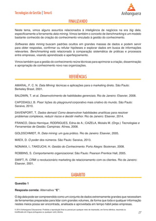 17 
© 2014 Anhanguera Educacional. Proibida a reprodução final ou parcial por qualquer meio de impressão, em forma idêntica, resumida ou 
modificada em língua portuguesa ou qualquer outro idioma. 
Tecnologias de Gestão | Tema 6 
Neste tema, vimos alguns assuntos relacionados à inteligência de negócios na era big data, 
especificamente a ferramenta data mining. Vimos também o conceito de benchmarking e um modelo 
bastante conhecido de criação do conhecimento vinculado à gestão do conhecimento. 
Softwares data mining buscam padrões ocultos em grandes massas de dados e podem servir 
para obter respostas, confirmar ou refutar hipóteses e explorar dados em busca de informações 
relevantes. Benchmarking está relacionado à comparação sistemática de práticas e processos 
entre empresas, visando aprendizado e aperfeiçoamento. 
Vimos também que a gestão do conhecimento reúne técnicas para aprimorar a criação, disseminação 
e apropriação de conhecimento novo nas organizações. 
AMARAL, F. C. N. Data Mining: técnicas e aplicações para o marketing direto. São Paulo: 
Berkeley Brasil, 2001. 
BALDWIN, T. et al. Desenvolvimento de habilidades gerenciais. Rio de Janeiro: Elsevier, 2008. 
CAPODAGLI, B. Pixar: lições do playground corporativo mais criativo do mundo. São Paulo: 
Saraiva, 2010. 
DAVENPORT, T. Dados demais! Como desenvolver habilidades analíticas para resolver 
problemas complexos, reduzir riscos e decidir melhor. Rio de Janeiro: Elsevier, 2014. 
FRANCO, Décio Henrique; RODRIGUES, Edna de A.; CAZELA, Moisés M. (Orgs.) Tecnologias e 
Ferramentas de Gestão. Campinas: Alínea, 2008. 
GOLDSCHMIDT, R. Data mining: um guia prático. Rio de Janeiro: Elsevier, 2005. 
MAEX, D. O poder dos números. São Paulo: Saraiva, 2013. 
NONAKA, I.; TAKEUCHI, H. Gestão do Conhecimento. Porto Alegre: Bookman, 2008. 
ROBBINS, S. Comportamento organizacional. São Paulo: Pearson Prentice Hall, 2005. 
SWIFT, R. CRM: o revolucionário marketing de relacionamento com os clientes. Rio de Janeiro: 
Elsevier, 2001. 
Questão 1 
Resposta correta: Alternativa “E”. 
O big data pode ser compreendido como um conjunto de dados extremamente grandes que necessitam 
de ferramentas preparadas para lidar com grandes volumes, de forma que toda e qualquer informação 
nestes meios possa ser encontrada, analisada e aproveitada em tempo hábil pelas empresas. 
 