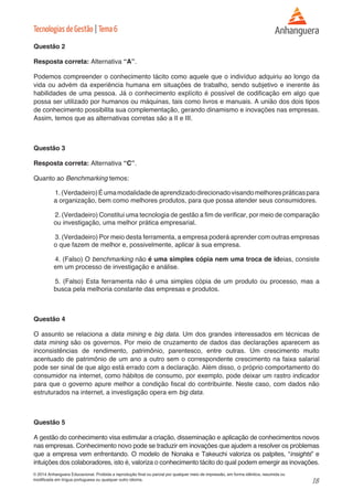 18 
© 2014 Anhanguera Educacional. Proibida a reprodução final ou parcial por qualquer meio de impressão, em forma idêntica, resumida ou 
modificada em língua portuguesa ou qualquer outro idioma. 
Tecnologias de Gestão | Tema 6 
Questão 2 
Resposta correta: Alternativa “A”. 
Podemos compreender o conhecimento tácito como aquele que o indivíduo adquiriu ao longo da 
vida ou advém da experiência humana em situações de trabalho, sendo subjetivo e inerente às 
habilidades de uma pessoa. Já o conhecimento explícito é possível de codificação em algo que 
possa ser utilizado por humanos ou máquinas, tais como livros e manuais. A união dos dois tipos 
de conhecimento possibilita sua complementação, gerando dinamismo e inovações nas empresas. 
Assim, temos que as alternativas corretas são a II e III. 
Questão 3 
Resposta correta: Alternativa “C”. 
Quanto ao Benchmarking temos: 
1. (Verdadeiro) É uma modalidade de aprendizado direcionado visando melhores práticas para 
a organização, bem como melhores produtos, para que possa atender seus consumidores. 
2. (Verdadeiro) Constitui uma tecnologia de gestão a fim de verificar, por meio de comparação 
ou investigação, uma melhor prática empresarial. 
3. (Verdadeiro) Por meio desta ferramenta, a empresa poderá aprender com outras empresas 
o que fazem de melhor e, possivelmente, aplicar à sua empresa. 
4. (Falso) O benchmarking não é uma simples cópia nem uma troca de ideias, consiste 
em um processo de investigação e análise. 
5. (Falso) Esta ferramenta não é uma simples cópia de um produto ou processo, mas a 
busca pela melhoria constante das empresas e produtos. 
Questão 4 
O assunto se relaciona a data mining e big data. Um dos grandes interessados em técnicas de 
data mining são os governos. Por meio de cruzamento de dados das declarações aparecem as 
inconsistências de rendimento, patrimônio, parentesco, entre outras. Um crescimento muito 
acentuado de patrimônio de um ano a outro sem o correspondente crescimento na faixa salarial 
pode ser sinal de que algo está errado com a declaração. Além disso, o próprio comportamento do 
consumidor na internet, como hábitos de consumo, por exemplo, pode deixar um rastro indicador 
para que o governo apure melhor a condição fiscal do contribuinte. Neste caso, com dados não 
estruturados na internet, a investigação opera em big data. 
Questão 5 
A gestão do conhecimento visa estimular a criação, disseminação e aplicação de conhecimentos novos 
nas empresas. Conhecimento novo pode se traduzir em inovações que ajudem a resolver os problemas 
que a empresa vem enfrentando. O modelo de Nonaka e Takeuchi valoriza os palpites, “insights” e 
intuições dos colaboradores, isto é, valoriza o conhecimento tácito do qual podem emergir as inovações. 
