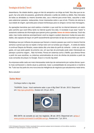 2 
© 2014 Anhanguera Educacional. Proibida a reprodução final ou parcial por qualquer meio de impressão, em forma idêntica, resumida ou 
modificada em língua portuguesa ou qualquer outro idioma. 
Tecnologias de Gestão | Tema 6 
desembarca. Na cidade destino, pega um táxi do aeroporto e se dirige ao hotel. Nos dias que se se-guem, 
faz uma série de passeios, geralmente utilizando o cartão de crédito ou débito. Nos intervalos 
de todas as atividades ou mesmo durantes elas, usa a internet para enviar fotos, vasculhar a rede 
para selecionar passeios, restaurantes, trocar impressões sobre o que vê etc. Próximo de retornar à 
sua cidade de origem, aproveita para comprar lembranças para os amigos e envia mais mensagens. 
As operações bancárias que você realizou e também o que você fez na internet deixaram um rastro 
pelo caminho que você trilhou tanto na internet quanto fora dela. A novidade é que esse “rastro” é 
acessível a sistemas de informação que operam junto a grandes bases de dados externas. Você não 
sabe, mas muitos sistemas acompanharam você na viagem e podem descrever muitas de suas ativi-dades, 
são capazes de traçar um perfil razoavelmente aproximado do tipo de consumidor que você é. 
Multiplique isso por milhares de pessoas que fizeram o mesmo passeio que você no mesmo final de 
semana e pense que isso se repete o tempo todo com os turistas que chegam... A coleta de dados 
é contínua! Depois de filtrados, esses dados dão uma ideia do perfil do visitante – onde vai, quanto 
gasta, em que pode gastar da próxima vez, em que tipo de promoção pode estar interessado ao 
planejar a próxima viagem... Não há limites. Pense em sistemas como o Netflix, que oferece filmes 
a partir de suas escolhas, ou sistemas automatizados de envio de ofertas de produtos a partir de 
suas consultas de preços no Google. Esse é o mundo big data! 
As empresas estão cada vez mais interessadas neste tipo de rastreamento por razões óbvias: quan-to 
mais conhecerem o cliente atual ou potencial, maior a probabilidade de conquistá-lo e mantê-lo 
fiel. Tudo isso faz parte de uma nova área da inteligência de negócios que estudaremos neste tema. 
Bons estudos! 
Saiba Mais! 
Conheça melhor o big data: 
TAURION, Cezar. Você realmente sabe o que é Big Data? 30 abr. 2012. Disponível 
em: http://goo.gl/wqK4Go. Acesso em: 24 jun. 2014. 
BIG DATA: do conceito ao uso nos negócios. 28 set. 2013. Disponível em: <https:// 
www.youtube.com/watch?v=d4C86n-em1g>. Acesso em: 7 jul. 2014. 
 