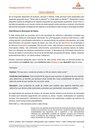 3 
© 2014 Anhanguera Educacional. Proibida a reprodução final ou parcial por qualquer meio de impressão, em forma idêntica, resumida ou 
modificada em língua portuguesa ou qualquer outro idioma. 
Tecnologias de Gestão | Tema 6 
Se as empresas dependem de produtos, serviços e clientes, então precisam estar preparadas para 
responder perguntas como: “Quem são os clientes?” e “Onde estão os clientes?”. Responder a essas 
perguntas é parte da inteligência de negócios requerida nas organizações atualmente. Como vimos, o 
big data corresponde a um imenso volume de dados gerado continuamente na internet. Uma técnica 
tipicamente associada à inteligência de negócios e ao big data é a data mining ou mineração de dados. 
Data Mining ou Mineração de Dados 
O data mining pode ser pensado como uma tecnologia de software e aplicações correlatas que 
transformam dados em informações relevantes. Em uma linguagem um pouco mais técnica, o data 
mining permite a identificação automática ou semiautomática de padrões interessantes, até então 
desconhecidos, em grandes massas de dados, por meio do uso de algoritmos de computação e 
de técnicas estatísticas avançadas. Dito de outro modo, data mining é o processo de extração de 
informações válidas, não conhecidas anteriormente, provenientes de grandes bancos de dados, 
para sua utilização em decisões empresariais cruciais. A descoberta de informação relevante em 
bancos de dados é um processo não trivial de identificação de padrões de dados, válidos, recentes, 
potencialmente úteis e, em última análise, inteligíveis. 
Existem inúmeras aplicações para a técnica de data mining. Entre elas, as técnicas podem ser 
aproveitadas para explicar algo, para confirmar uma hipótese e para descobrir alguma coisa. 
Exemplos: 
Explicar: Por que caiu a venda de sorvetes no Rio de Janeiro neste verão? 
Confirmar uma hipótese: Uma companhia de seguros quer examinar os registros de seus clientes 
para determinar se famílias que possuem duas rendas têm maior probabilidade de adquirir um 
plano de saúde do que famílias de uma única renda. 
Descobrir: Uma companhia de cartão de crédito quer analisar seus registros históricos para 
determinar que fatores estão associados a pessoas que representam riscos para créditos. 
As organizações de serviços de saúde e de serviços sociais utilizam-se de técnicas de mineração 
de dados para descobrir pagamentos em excesso ou atraso, fraudes, reclamações em duplicata, 
serviços mal-organizados, solicitantes de empréstimos não qualificados, pedidos de melhoria de 
serviços, entre muitas outras possibilidades. 
Swift (2001, p. 106) esclarece sobre o data mining: 
Surgiu uma nova geração de ferramentas de mineração de dados, dirigida aos 
usuários nas empresas, em vez de aos peritos. Essas ferramentas escondem 
complexidades dos algoritmos sob a superfície e são toleravelmente 
utilizáveis por sofisticados analistas de negócios, pessoas que conhecem 
como os problemas das empresas estão sendo atendidos e entendem os 
dados envolvidos em suas soluções. 
Vamos analisar dois exemplos interessantes que mostram como o data mining está associado 
 