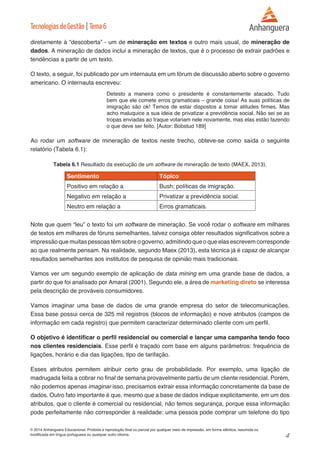4 
© 2014 Anhanguera Educacional. Proibida a reprodução final ou parcial por qualquer meio de impressão, em forma idêntica, resumida ou 
modificada em língua portuguesa ou qualquer outro idioma. 
Tecnologias de Gestão | Tema 6 
diretamente à “descoberta” - um de mineração em textos e outro mais usual, de mineração de 
dados. A mineração de dados inclui a mineração de textos, que é o processo de extrair padrões e 
tendências a partir de um texto. 
O texto, a seguir, foi publicado por um internauta em um fórum de discussão aberto sobre o governo 
americano. O internauta escreveu: 
Detesto a maneira como o presidente é constantemente atacado. Tudo 
bem que ele comete erros gramaticais – grande coisa! As suas políticas de 
imigração são ok! Temos de estar dispostos a tomar atitudes firmes. Mas 
acho maluquice a sua ideia de privatizar a previdência social. Não sei se as 
tropas enviadas ao Iraque votariam nele novamente, mas elas estão fazendo 
o que deve ser feito. [Autor: Bobstud 189] 
Ao rodar um software de mineração de textos neste trecho, obteve-se como saída o seguinte 
relatório (Tabela 6.1): 
Tabela 6.1 Resultado da execução de um software de mineração de texto (MAEX, 2013). 
Sentimento Tópico 
Positivo em relação a Bush; políticas de imigração. 
Negativo em relação a Privatizar a previdência social. 
Neutro em relação a Erros gramaticais. 
Note que quem “leu” o texto foi um software de mineração. Se você rodar o software em milhares 
de textos em milhares de fóruns semelhantes, talvez consiga obter resultados significativos sobre a 
impressão que muitas pessoas têm sobre o governo, admitindo que o que elas escrevem corresponde 
ao que realmente pensam. Na realidade, segundo Maex (2013), esta técnica já é capaz de alcançar 
resultados semelhantes aos institutos de pesquisa de opinião mais tradicionais. 
Vamos ver um segundo exemplo de aplicação de data mining em uma grande base de dados, a 
partir do que foi analisado por Amaral (2001). Segundo ele, a área de marketing direto se interessa 
pela descrição de prováveis consumidores. 
Vamos imaginar uma base de dados de uma grande empresa do setor de telecomunicações. 
Essa base possui cerca de 325 mil registros (blocos de informação) e nove atributos (campos de 
informação em cada registro) que permitem caracterizar determinado cliente com um perfil. 
O objetivo é identificar o perfil residencial ou comercial e lançar uma campanha tendo foco 
nos clientes residenciais. Esse perfil é traçado com base em alguns parâmetros: frequência de 
ligações, horário e dia das ligações, tipo de tarifação. 
Esses atributos permitem atribuir certo grau de probabilidade. Por exemplo, uma ligação de 
madrugada feita a cobrar no final de semana provavelmente partiu de um cliente residencial. Porém, 
não podemos apenas imaginar isso, precisamos extrair essa informação concretamente da base de 
dados. Outro fato importante é que, mesmo que a base de dados indique explicitamente, em um dos 
atributos, que o cliente é comercial ou residencial, não temos segurança, porque essa informação 
pode perfeitamente não corresponder à realidade: uma pessoa pode comprar um telefone do tipo 
 