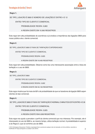6 
© 2014 Anhanguera Educacional. Proibida a reprodução final ou parcial por qualquer meio de impressão, em forma idêntica, resumida ou 
modificada em língua portuguesa ou qualquer outro idioma. 
Tecnologias de Gestão | Tema 6 
Regra 1: 
SE TIPO_LIGACÃO É 0800 E NÚMERO DE LIGAÇÕES É ENTRE 4 E 12 
ENTÃO TIPO DE CLIENTE É COMERCIAL 
PROBABILIDADE REGRA: 0,863 
A REGRA EXISTE EM 10.565 REGISTROS 
Esta regra tem alta probabilidade de ocorrência e já sinaliza a importância das ligações 0800 para 
nosso público-alvo: cliente comercial. 
Regra 2: 
SE TIPO_LIGACÃO É 0800 E FAIXA DE TARIFAÇÃO É DIFERENCIADO 
ENTÃO TIPO DE CLIENTE É COMERCIAL 
PROBABILIDADE REGRA: 0,825 
A REGRA EXISTE EM 18.495 REGISTROS 
Esta regra tem alta probabilidade. Observe como faz uma interessante associação entre a faixa de 
tarifação e o uso de 0800. 
Regra 3: 
SE TIPO_LIGACÃO É 0800 
ENTÃO TIPO DE CLIENTE É COMERCIAL 
PROBABILIDADE REGRA: 0,802 
A REGRA EXISTE EM 40.130 REGISTROS 
Esta regra mostra que há mais de 80% de probabilidade de que os fazedores de ligação 0800 sejam 
clientes do tipo comercial. 
Regra 4: 
SE TIPO_LIGACÃO É 0800 E FAIXA DE TARIFAÇÃO É NORMAL E MINUTOS ESTÁ ENTRE 4 E 26 
ENTÃO TIPO DE CLIENTE É COMERCIAL 
PROBABILIDADE REGRA: 0,825 
A REGRA EXISTE EM 8.308 REGISTROS 
Esta regra nos ajuda a perceber o perfil do cliente comercial que nos interessa. Por exemplo, ele é 
interessado no uso de 0800 e, ao mesmo tempo, utiliza tarifação normal. A probabilidade é superior 
à da Regra 3, que só continha uso de 0800. 
 