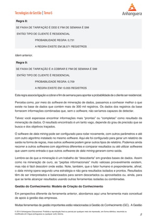 8 
© 2014 Anhanguera Educacional. Proibida a reprodução final ou parcial por qualquer meio de impressão, em forma idêntica, resumida ou 
modificada em língua portuguesa ou qualquer outro idioma. 
Tecnologias de Gestão | Tema 6 
Regra 8: 
SE FAIXA DE TARIFAÇÃO É DDD E FIM DE SEMANA É SIM 
ENTÃO TIPO DE CLIENTE É RESIDENCIAL 
PROBABILIDADE REGRA: 0,731 
A REGRA EXISTE EM 28.571 REGISTROS 
Idem anterior. 
Regra 9: 
SE FAIXA DE TARIFAÇÃO É A COBRAR E FIM DE SEMANA É SIM 
ENTÃO TIPO DE CLIENTE É RESIDENCIAL 
PROBABILIDADE REGRA: 0,709 
A REGRA EXISTE EM 13.055 REGISTROS 
Esta regra associa ligação a cobrar e fim de semana para apontar a probabilidade de o cliente ser residencial. 
Perceba como, por meio do software de mineração de dados, passamos a conhecer melhor o que 
existe na base de dados que contém mais de 300 mil registros. Os dados dos registros da base 
fornecem informações combinadas que, sem o software, não seríamos capazes de detectar. 
Talvez você esperasse encontrar informações mais “prontas” ou “completas” como resultado da 
mineração de dados. O resultado encontrado é um tanto vago, depende do grau de precisão que se 
busca e dos objetivos traçados. 
O software de data mining pode ser configurado para rodar novamente, com outros parâmetros e até 
com outro algoritmo instalado no mesmo software. Aqui ele foi configurado para gerar um relatório de 
saída na forma de regras, mas outros softwares podem gerar outros tipos de relatório. Podemos ainda 
recorrer a outros softwares com algoritmos diferentes e comparar resultados ou até utilizar softwares 
que usem como entrada o que outros softwares de data mining geraram como saída. 
Lembre-se de que a mineração é um trabalho de “descoberta” em grandes bases de dados. Assim 
como na mineração de ouro, as “pepitas informacionais” muito valiosas provavelmente existem, 
mas não é fácil descobrir onde estão. Note, também, que o fator humano é preponderante, afinal, 
o data mining opera segundo uma estratégia e não gera resultados isolados e prontos. Resultados 
têm de ser interpretados e balanceados para serem descartados ou aproveitados ou, ainda, para 
que se tente alcançar resultados usando outras ferramentas isoladas ou combinadas. 
Gestão do Conhecimento: Modelo de Criação do Conhecimento 
Em perspectiva diferente da ferramenta anterior, abordamos aqui uma ferramenta mais conceitual 
de apoio à gestão das empresas. 
Muitas ferramentas de gestão importantes estão relacionadas à Gestão do Conhecimento (GC). A Gestão 
 