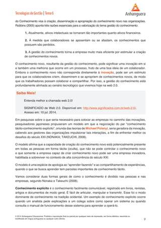 9 
© 2014 Anhanguera Educacional. Proibida a reprodução final ou parcial por qualquer meio de impressão, em forma idêntica, resumida ou 
modificada em língua portuguesa ou qualquer outro idioma. 
Tecnologias de Gestão | Tema 6 
do Conhecimento visa à criação, disseminação e apropriação do conhecimento novo nas organizações. 
Robbins (2005) aponta três razões essenciais para a valorização do tema gestão do conhecimento: 
1. Atualmente, ativos intelectuais se tornaram tão importantes quanto ativos financeiros. 
2. À medida que colaboradores se aposentam ou se afastam, os conhecimentos que 
possuem são perdidos. 
3. A gestão do conhecimento torna a empresa muito mais eficiente por estimular a criação 
de conhecimentos novos. 
O conhecimento novo, resultante da gestão do conhecimento, pode significar uma inovação em si 
e também uma melhoria que ocorre em um processo, fruto de uma boa ideia de um colaborador. 
Embora o conhecimento novo não corresponda diretamente à inovação, pode ser um estímulo 
para que os colaboradores criem, disseminem e se apropriem de conhecimentos novos, de modo 
que os trabalhadores possam colaborar e compartilhar. Por isso, a gestão do conhecimento está 
profundamente alinhada ao cenário tecnológico que vivemos hoje na web 2.0. 
Saiba Mais! 
Entenda melhor a chamada web 2.0! 
SIGNIFICADO de Web 2.0. Disponível em: http://www.significados.com.br/web-2-0/. 
Acesso em: 10 jul. 2014. 
Em pesquisas sobre o que seria necessário para colocar as empresas no caminho das inovações, 
pesquisadores japoneses propuseram um modelo em que a negociação do par “conhecimento 
tácito-conhecimento explícito”, oriunda das teorias de Michael Polanyi, seria geradora da inovação, 
cabendo aos gestores das organizações impulsionar tais interações, a fim de enfrentar melhor os 
desafios do século XXI (NONAKA; TAKEUCHI, 2008). 
O modelo afirma que a capacidade de criação do conhecimento novo está potencialmente presente 
em todas as pessoas em forma tácita (oculta), que não se pode controlar o conhecimento novo 
e que somente a empresa capaz de criar conhecimento novo pode ser uma empresa inovadora, 
habilitada a sobreviver no contexto de alta concorrência do século XXI. 
O modelo é uma espécie de apologia ao “aprender-fazendo” e ao compartilhamento de experiências, 
quando o que se busca aprender tem parcelas importantes de conhecimento tácito. 
Vamos considerar duas formas gerais de como o conhecimento é dividido nas pessoas e nas 
empresas, segundo Nonaka e Takeuchi (2008). 
Conhecimento explícito é o conhecimento facilmente comunicável, registrado em livros, revistas, 
artigos e documentos de modo geral. É fácil de articular, manipular e transmitir. Esse foi o modo 
dominante de conhecimento na tradição ocidental. Um exemplo de conhecimento explícito ocorre 
quando um analista pede explicações a um colega sobre como operar um sistema ou quando 
consulta o manual de funcionamento desse sistema para aprender a operá-lo. 
 
