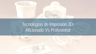 Tecnologías de Impresión 3D:
Aficionado Vs Profesional
 
