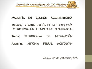 MAESTRÍA EN GESTIÓN ADMINISTRATIVA
Materia: ADMINISTRACIÓN DE LA TECNOLOGÍA
DE INFORMACIÓN Y COMERCIO ELECTRÓNICO
Tema: TECNOLOGÍAS DE INFORMACIÓN
Alumno: ANTONIA FERRAL MONTALVÁN
Miércoles 09 de septiembre, 2015
 