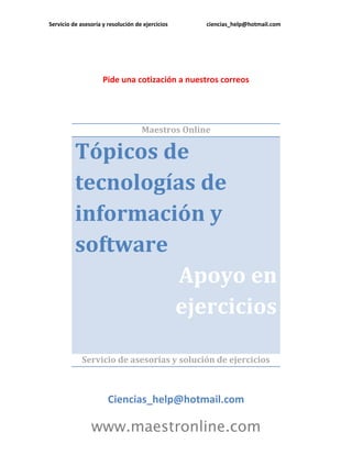 Servicio de asesoría y resolución de ejercicios   ciencias_help@hotmail.com




                     Pide una cotización a nuestros correos




                                    Maestros Online

          Tópicos de
          tecnologías de
          información y
          software
                   Apoyo en
                   ejercicios

             Servicio de asesorías y solución de ejercicios



                       Ciencias_help@hotmail.com

                www.maestronline.com
 