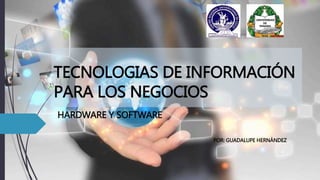 TECNOLOGIAS DE INFORMACIÓN
PARA LOS NEGOCIOS
HARDWARE Y SOFTWARE
POR: GUADALUPE HERNÁNDEZ
 