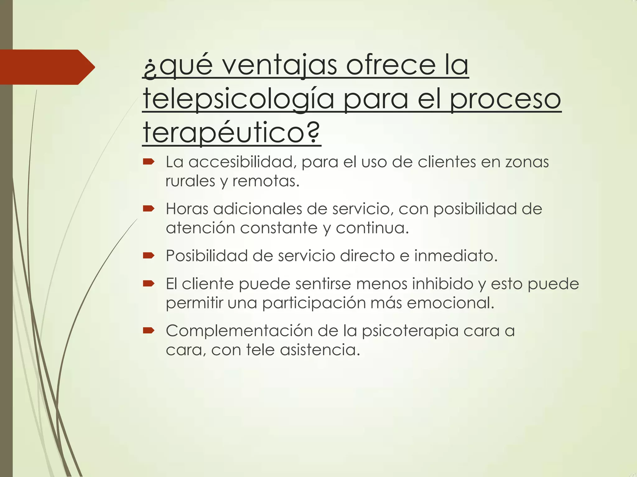 ¿qué ventajas ofrece la
telepsicología para el proceso
terapéutico?
 La accesibilidad, para el uso de clientes en zonas
rurales y remotas.
 Horas adicionales de servicio, con posibilidad de
atención constante y continua.
 Posibilidad de servicio directo e inmediato.
 El cliente puede sentirse menos inhibido y esto puede
permitir una participación más emocional.
 Complementación de la psicoterapia cara a
cara, con tele asistencia.
 